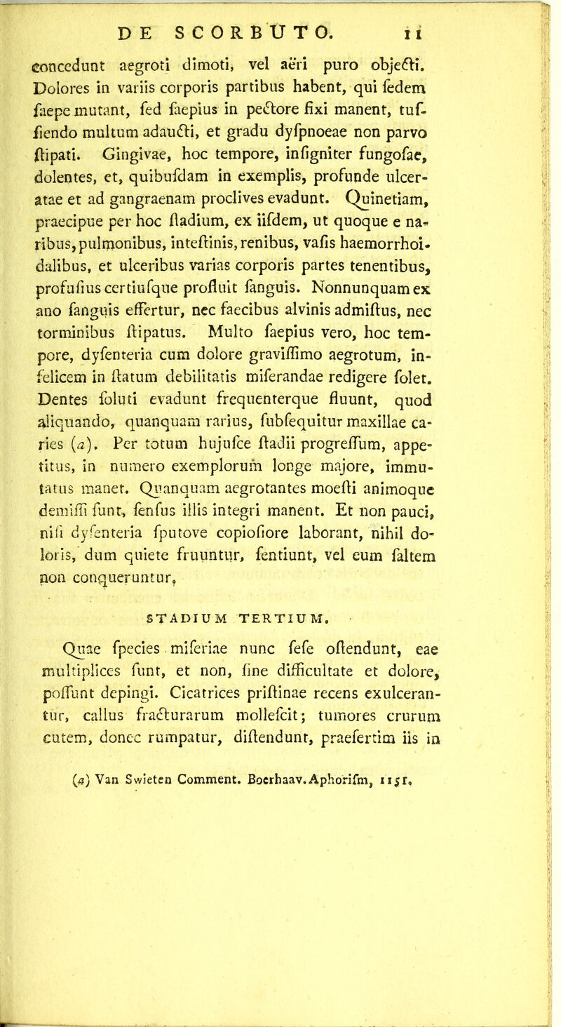 concedunt aegroti dimoti, vel aeri puro obje&i. Dolores in variis corporis partibus habent, qui fedem faepe mutant, fed faepius in pe&ore fixi manent, tuf- fiendo multum adaufti, et gradu dyfpnoeae non parvo ftipati. Gingivae, hoc tempore, infigniter fungofae, dolentes, et, quibufdam in exemplis, profunde ulcer- atae et ad gangraenam proclives evadunt. Quinetiam, praecipue per hoc fiadium, ex iifdem, ut quoque e na* ribus, pulmonibus, inteftinis, renibus, vafis haemorrhoi- dalibus, et ulceribus varias corporis partes tenentibus, profufiuscertiufque profluit fanguis. Nonnunquamex ano fanguis effertur, nec faecibus alvinis admiftus, nec torminibus flipatus. Multo faepius vero, hoc tem- pore, dyfenteria cum dolore graviflimo aegrotum, in- felicem in flatum debilitatis miferandae redigere folet. Dentes foluti evadunt frequenterque fluunt, quod aliquando, quanquam rarius, fubfequitur maxillae ca- ries (a). Fer totum hujufce fladii progreflum, appe- titus, in numero exemplorum longe majore, immu- tatus maner. Quanquam aegrotantes moefli animoque demifii funt, fenfus iilis integri manent. Et non pauci, nifi dyfenteria fputove copiofiore laborant, nihil do- loris, dum quiete fruuntur, fentiunt, vel eum faltem non conqueruntur, stadium tertium. Quae fpecies. miferiae nunc fefe oflendunt, eae multiplices funt, et non, fine difficultate et dolore, poffunt depingi. Cicatrices prifiinae recens exulceran- tur, callus fracturarum mollefcit; tumores crurum cutem, donec rumpatur, diflendunt, praefertim iis in (fi) Van Swieten Comment. Bocrhaav. Aphorifm, iijfr.