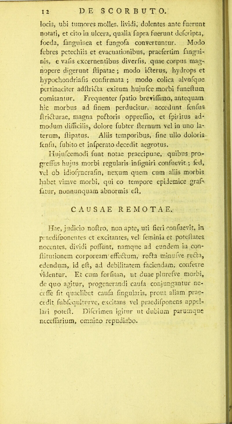 locis, tibi tumores molles, lividi, dolentes ante fuerunt notati, et cito io ulcera, qualia fupra fuerunt deferipta, foeda, fanguinea et fungofa convertuntur. Modo febres petechiis et evacuationibus, praefertim fangui- nis, e vafis excernentibus diverfis, quae corpus mag-* nopere digerunt Aipatae ; modo ifferus, hydrops et hypochondriafis confirmata ; modo colica alvufque pertinaciter adAridta exitum hujufcemorbi funeAum comitantur. Frequenter fpatio breyiffimo, antequam hic morbus ad finem perducitur, accedunt fenfus /fricturae, magna pefroris oppreflio, et fpiritus ad- modum difficilis, dolore fubter ffernum vel in uno la-. terum, Aipatus. Aliis temporibus, fine ullo doloris fenfu, fubitoet infperato decedit aegrotus. Hujufcemodi funt notae praecipuae, quibus pro,- greffus hujus morbi regularis in (igniri: confnevit; ied, vel ob idiofyncrafin, nexum quem cum aliis morbis, habet vimve morbi, qui eo tempore epidemice grafe fatur, nonnunquam abnormis eA. CAUSAE REMOTAE. Hae, judicio noAro, non apte, uti fieri confuevit, in praedifponentes et excitantes, vel feminia et poteAates. nocentes, dividi poffunt, namque ad eundem in con- Aitutionem corpoream' effeclum. reffa minufve redfa, edendum, id eA, ad debilitatem faciendam, conferre videntur. Et cum forfitan, ut duae plurefve morbi, de quo agitur, progenerandi caufa conjungantur ne- ccfTe fit quaelibet caufa fingularis, prout aliam prae- cedit fubfequlturve, excitans vel praedifponens appeU lari poteA. Difcrimen igitur ut dubium parumque neceffarium, omnino repudiabo.