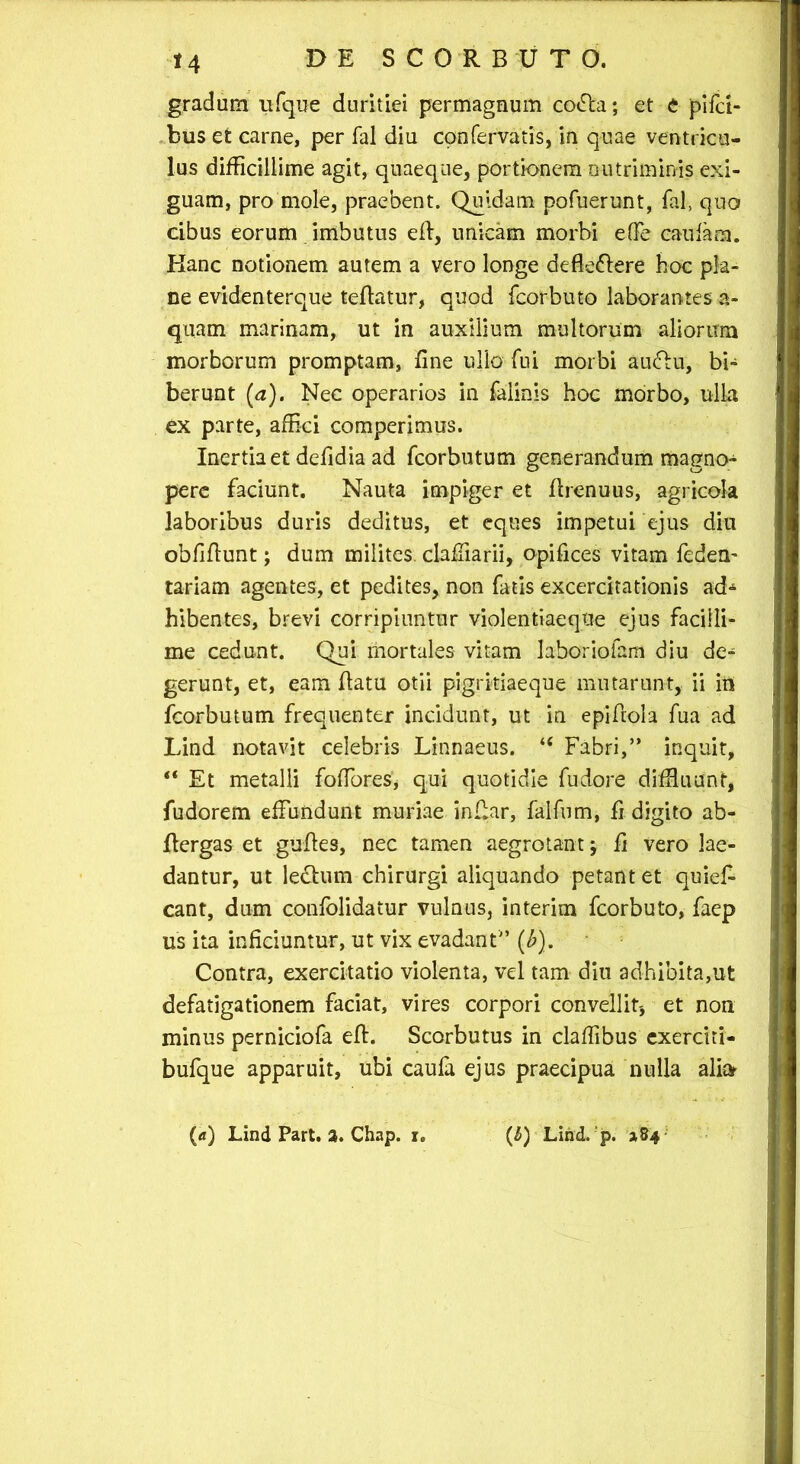 gradum ufque duritiei permagnum co<Aa; et e pifd- bus et carne, per Tai diu confervatis, in quae ventricu- lus difficillime agit, quaeque, portionem nutriminis exi- guam, pro mole, praebent. Quidam pofuerunt, fal, quo cibus eorum imbutus elf, unicam morbi elFe caufam. Kanc notionem autem a vero longe defle&ere hoc pla- ne evidenterque teffatur, quod fcorbuto laborantes a- quam marinam, ut in auxilium multorum aliorum morborum promptam, fine ullo fui morbi auftu, bi- berunt [a). Nec operarios in falinis hoc morbo, ulla ex parte, affici comperimus. Inertia et defidia ad fcorbutum generandum magno- pere faciunt. Nauta impiger et Arenuus, agricola laboribus duris deditus, et eques impetui ejus diu obfiffunt; dum milites. clafTiarii, opifices vitam fedem tariam agentes, et pedites, non fatis excercitationis ad* hibentes, brevi corripiuntur violentiaeque ejus facilli- me cedunt. Qui mortales vitam laboriofam diu de* gerunt, et, eam flatu otii pigritiaeque mutarunt, ii in fcorbutum frequenter incidunt, ut in epiAola fua ad Lind notavit celebris Linnaeus. “ Fabri,” inquit, “ Et metalli foffores* qui quotidie fudore diffluunt, fudorem effundunt muriae inAar, falfum, fi digito ab- Aergas et guAes, nec tamen aegrotant; A vero lae- dantur, ut lectum chirurgi aliquando petant et quiel* eant, dum confolidatur vulnus, interim fcorbuto, faep us ita inficiuntur, ut vix evadant” (b). Contra, exercitatio violenta, vel tam diu adhibita,ut defatigationem faciat, vires corpori convellit-, et non minus perniciofa eA. Scorbutus in claffibus exerciti- bufque apparuit, ubi caufa ejus praecipua nulla ali» (a) Lind Part. 2. Chap. i. (6) Lind. 'p. »84