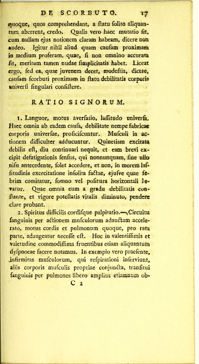 t7 quoque, quos comprehendant, a flatu folito aliquan- tum aberrent, credo. Qualis vero haec mutatio fit, cum nullam ejus notionem claram habeam, dicere non audeo. Igitur nihil aliud quam caufam proximam in medium proferam, quae, fi non omnino accurata fit, meritum tamen nudae fimplicitatis habet. Liceat ergo, fed ea, quae juvenem decet, modeflia, dicere, caufam fcorbuti proximam in flatu debilitatis corporis univerfi fingulari confiflere. RATIO SIGNORUM. 1. Languor, motus averfatio, laffitudo univerfa. Haec omnia ab eadem caufa, debilitate nempe fabricae corporis univerfae, proficifcuntur. Mufculi in ac- tionem difficulter adducuntur. Quinetiam excitata debilis eft, diu continuari nequit, et eam brevi ex- cipit defatigationis fenfus, qui nonnunquam, fine ullo nifu antecedente, folet accedere, et non, in morem laf- fitudinis exercitatione infolita faftae, ejufve quae fe- brim comitatur, fomuo vel pofitura horizontali le- vatur. Quae omnia eum a gradu debilitatis con- flante, et vigore poteflatis vitalis diminuto, pendere clare probant. 2. Spiritus difficilis cordifque palpitatio.—^Circuitu fanguinis per aftionem mufculorum adau£tem accele- rato, motus cordis et pulmonum quoque, pro rata parte, adaugeatur necefle efh Hoc in valentiffimis et valetudine commodiffima fruentibus etiam aliquantum dyfpnoeae facere notamus. In exemplo vero praefente, .infirmitas mufculorum, qui refpirationi inferviunt, aliis corporis mufculis propriae conjuncla, tranfitui fanguiuis per pulmones libero amplius etiamnum ob- C 2