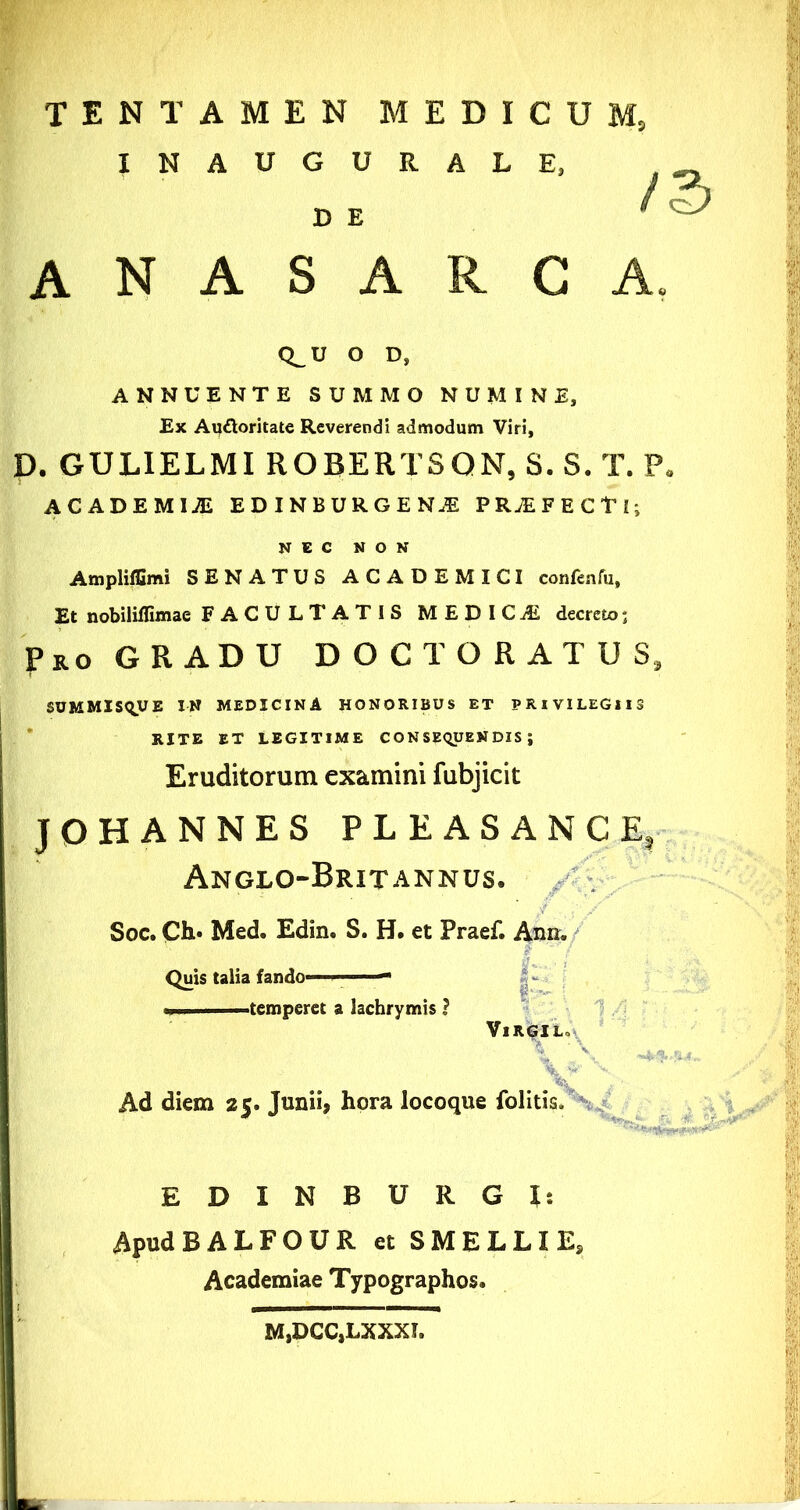 INAUGURALE, D E anasarca. Q^U O D, ANNUENTE SUMMO NUMINE, Ex Au£loritate Reverendi admodum Viri, p. GULIELMI ROBERTSQN, S. S. T. P. ACADEMICI EDINBURGEN.E PRjEFECTI; NEC NON Ampliffimi SENATUS ACADEMICI confenfu. Et nobiliffimae FACULTATIS MEDICiE decreto; Pro GRADU DOCT ORATUS, SUMMIS^UE IN MEDICINA HONORIBUS ET PRIVILEGIIS * RITE ET LEGITIME CONSEqUENDIS ; Eruditorum examini fubjicit JOHANNES PLEASANCE, Anglo-Britannus. Soc. CIi' Med. Edin. S. H. et Praef. Ann. Quis talia fando- i- i temperet a lachrymis ? 1 VlR6IL»t^ ’ V' Ad diem 25. Junii, hora locoque folitis. EDINBURGJ; ApudBALFOUR et SMELLIE, Academiae Typographos. M,DCC,LXXXI.