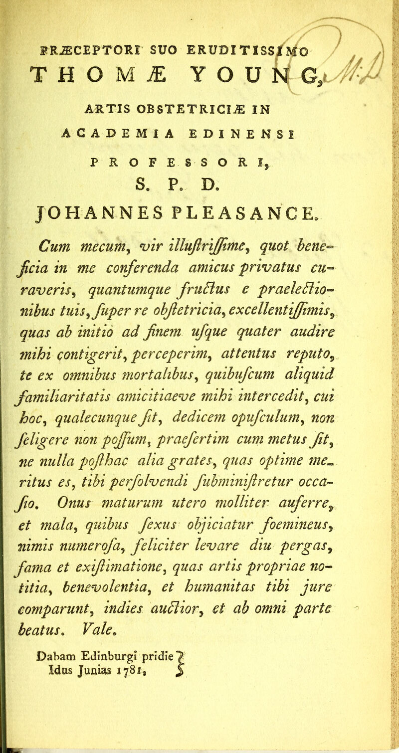 FR-ffiCEPTORI suo ERUDI TISS/mo THOiM^ YOUNC ARTIS OBSTETRICIA IN ACADEMIA EDINENSI PROFESSORI, S. P. D. JOHANNES PLEASANCE, Cum mecum^ vir illujlrijfme^ quot bene'^ jicia in me conferenda amicus privatus cu-- raveris^ quantumque fruSius e praeleBio-- nibus tuisyfuper re obfetricia^ excellentiffimis^, quas ab initio ad finem ufque quater audire mihi contigerit^ perceperim^ attentus reputo^ te ex omnibus mortalibus^ quibufcum aliquid familiaritatis amicitiaeve mihi intercedit^ cui hoc^ qualecunque fit^ dedicem opufculum^ non feligere non pojfum^ praefertim cum metus Jit^ ne nulla pofihac alia grates^ quas optime me^ ritus es, tibi perfolvendi fubminifiretur occa- fio. Onus maturum utero molliter auferre^ et maluy quibus fexus objiciatur foemineus^ nimis numerofa^ feliciter levare diu pergas^ fama et exifiimatione^ quas artis propriae no~ titia^ benevolentia^ et humanitas tibi jure comparunt^ indies audiior^ et ab omni parte beatus. Vale, Dabam Edinburgi pridie > Idus Junias 1781, y