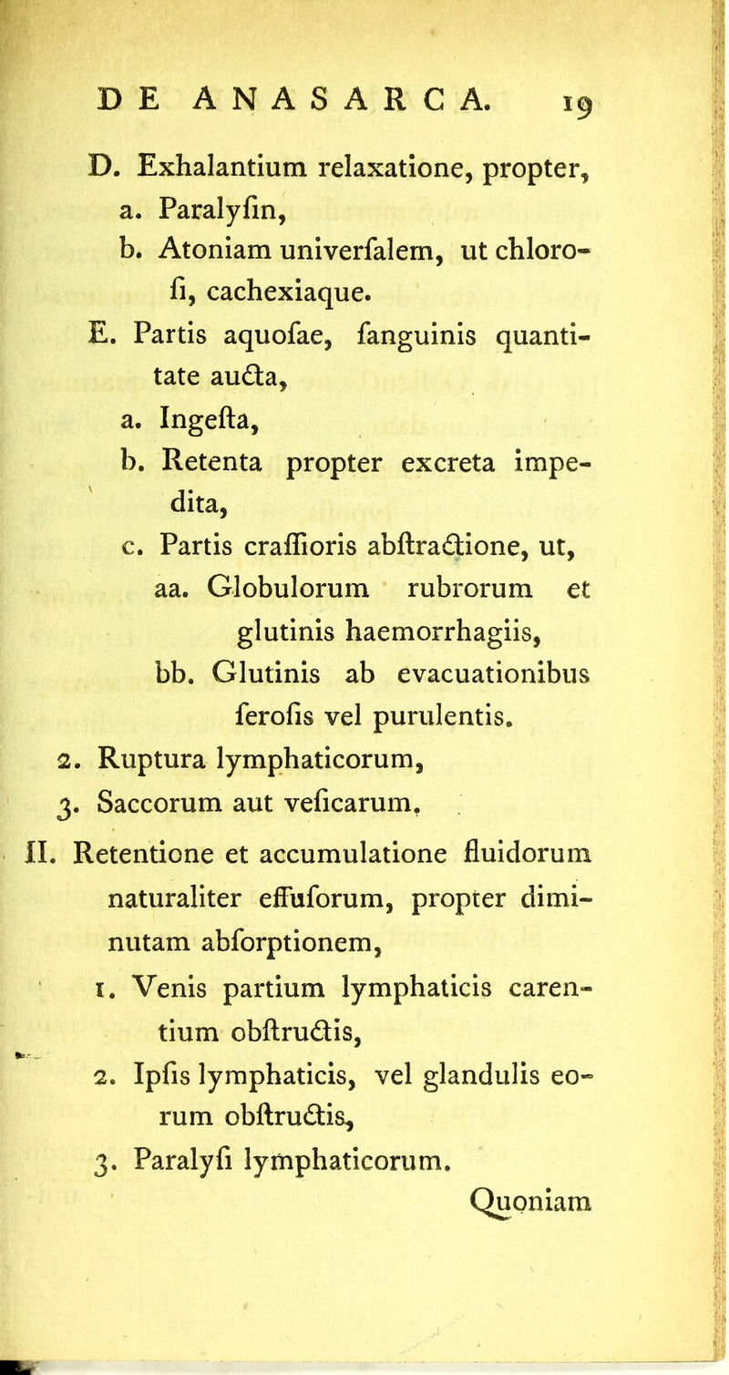 D. Exhalantium relaxatione, propter, a. Paralyfin, b. Atoniam univerfalem, ut chloro- fi, cachexiaque. E. Partis aquofae, fanguinis quanti- tate auda, a. Ingefta, b. Retenta propter excreta impe- dita, c. Partis craffioris abftradione, ut, aa. Globulorum rubrorum et glutinis haemorrhagiis, bb. Glutinis ab evacuationibus ferofis vel purulentis. 2. Ruptura lymphaticorum, 3. Saccorum aut veficarum, II. Retentione et accumulatione fluidorum naturaliter effuforum, propter dimi- nutam abforptionem, 1. Venis partium lymphaticis caren- tium obftrudis, 2. Ipfis lymphaticis, vel glandulis eo- rum obftrudis, 3. Paralyfi lymphaticorum. Quoniam