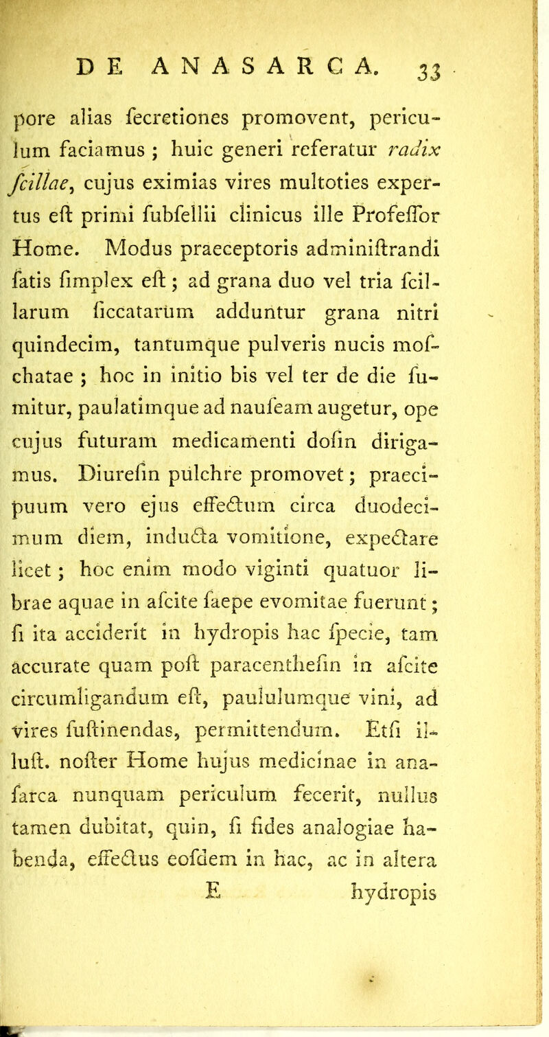 pore alias fecretiones promovent, pericu- lum faciamus ; huic generi Veferatur radix fcillae^ cujus eximias vires multoties exper- tus eft primi fubfellii clinicus ille ProfelTor Home. Modus praeceptoris adminiftrandi fatis fimplex eft; ad grana duo ve! tria fcil- larum ficcatartim adduntur grana nitri quindecim, tantumque pulveris nucis mof- chatae ; hoc in initio bis vel ter de die fu- mitur, paulatimque ad naufeam augetur, ope cujus futuram medicamenti dofm diriga- mus. Diurefm pulchre promovet; praeci- puum vero ejus effeftum circa duodeci- mum diem, induda vomitione, expedare licet ; hoc enim modo viginti quatuor li- brae aquae in afcite faepe evomitae fuerunt; fi ita acciderit in hydropis hac fpecie, tam accurate quam poft paracenthefm in afcite circumligandum eft, paululumque vini, ad vires fuftinendas, permittendum. Etfi 11-- luft. nofter Home hujus medicinae in ana- farca nunquam periculum, fecerit, nullus tamen dubitat, quin, fi fides analogiae ha- benda, eftedus eofdem in hac, ac in altera E hydropis