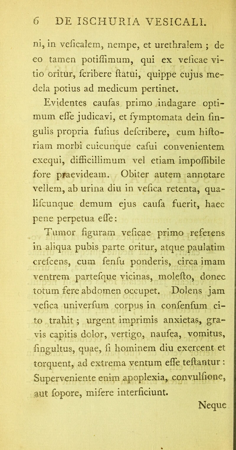 ni5 in veficalem, nempe, et urethralem ; de eo tamen potifiimum, qui ex veficae vi- tio oritur, fcribere flatui, quippe cujus me- dela potius ad medicum pertinet. Evidentes caufas primo indagare opti- mum efle judicavi, et lymptomata dein An- gulis propria fuiius defcribere, cum hifto- riam morbi cuicunque cafui convenientem exequi, difficillimum vel etiam impoflibile fore praevideam. Obiter autem annotare vellem, ab urina diu in vefica retenta, qua- lifcunque demum ejus caufa fuerit, haec pene perpetua efle: Tumor figuram veficae primo referens in aliqua pubis parte oritur, atque paulatim crefcens, cum fenfu ponderis, circa imam ventrem partefque vicinas, molefto, donec totum fere abdomen occupet. Dolens jam vefica univerfum corpus in confenfum ci- to trahit ; urgent imprimis anxietas, gra- vis capitis dolor, vertigo, naufea, vomitus, fingultus, quae, fi hominem diu exercent et torquent, ad extrema ventum efle teftantur: Superveniente enim apoplexia, convulfione, aut fopore, mi. fer e interficiunt. Neque