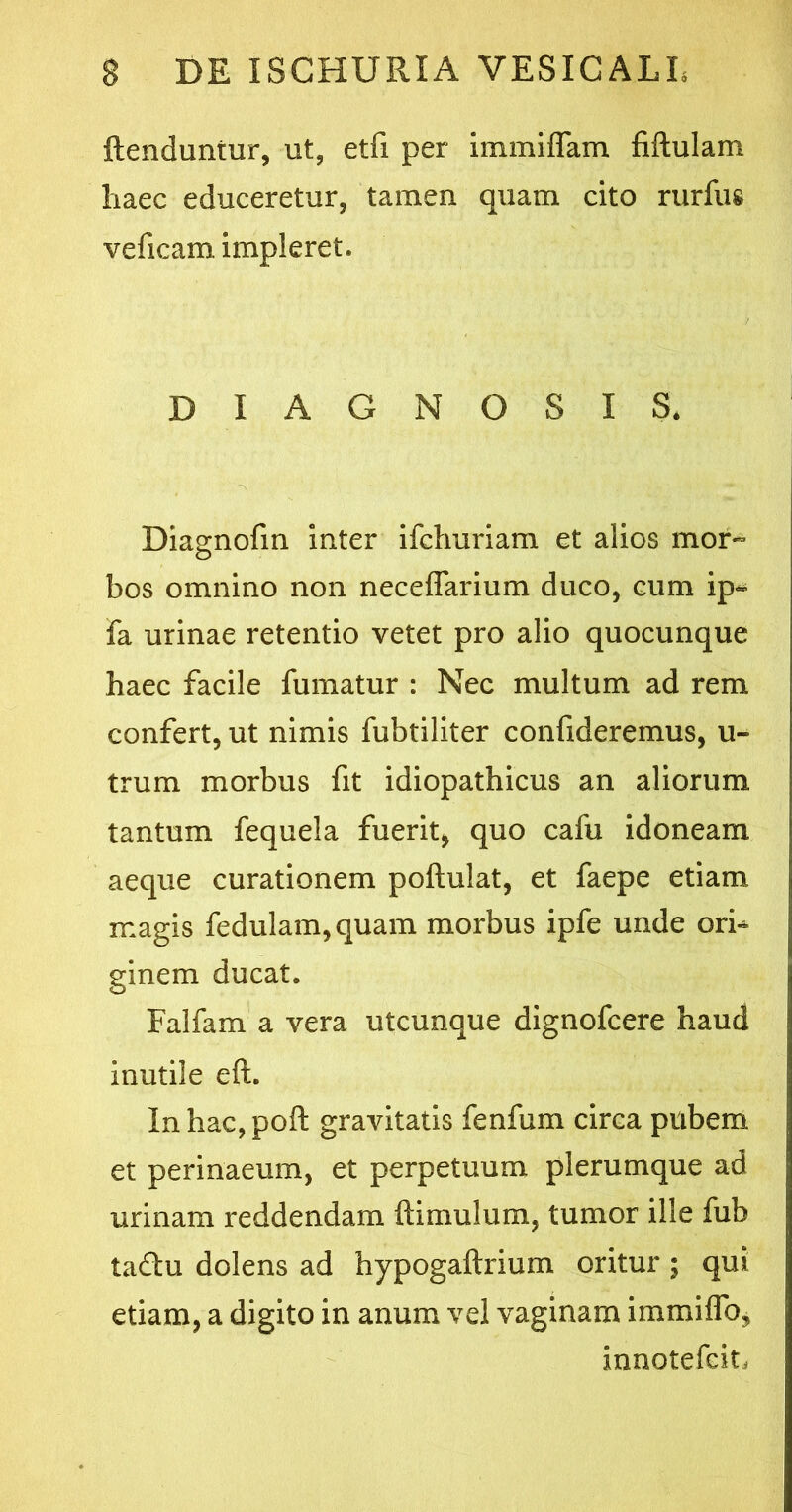 ftenduntur, ut, etfi per immiflam fiftulam haec educeretur, tamen quam cito rurfus veficam impleret. DIAGNOSIS, '*S Diagnofm inter ifchuriam et alios mor- bos omnino non neceflarium duco, cum ip« fa urinae retentio vetet pro alio quocunque haec facile fumatur : Nec multum ad rem confert, ut nimis fubtiliter confideremus, u- trum morbus fit idiopathicus an aliorum tantum fequela fuerit, quo cafu idoneam aeque curationem poftulat, et faepe etiam magis fedulam,quam morbus ipfe unde ori^ ginem ducat. Falfam a vera utcunque dignofcere haud inutile eft. Inhac,poft gravitatis fenfum circa pubem et perinaeum, et perpetuum plerumque ad urinam reddendam ftimulum, tumor ille fub ta&u dolens ad hypogaftrium oritur ; qui etiam, a digito in anum vel vaginam immiffo, innotefcit,