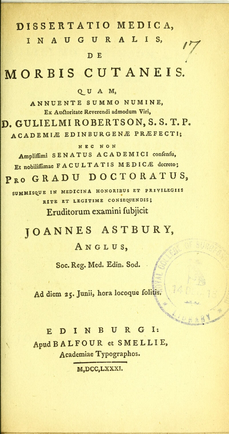 INAUGURALIS, Q^U A Ms ANNUENTE SUMMO NUMINE, Ex Aw£loritate Reverendi admodum Viri, D. GULIELMI ROBERTSON, S.S.T. P« ACADEMIiE EDINBURGENiE PROFECTI; Ampliffimi SENATUS ACADEMICI confenfu. Et nobiliffimae FACULTATIS MEDICJE decreto; Pro gradu DOCTORATUS, S5„MIS<yJE IN MEDICINA HONORIBUS ET PRIVILEGIIS rite et legitime consequendis; D E MORBIS CUTANEIS. NEC NON Eruditorum examini fubjicit JOANNES ASTBURY, A N G L U Sj Ad diem 25. Junii^ hora locoque folitis. Soc. Reg. Med. Edin. Sod. EDINBURGI: Apud BALFOUR et SMELLIE* Academiae Typographos. M,DCC,LXXXI.