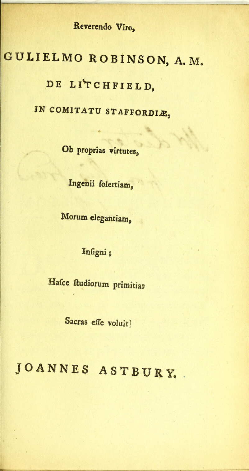 Reverendo Viro, GULIELMO ROBINSON, A. M, DE Ll’TCHFIELD, IN COMITATU STAFFORDI^, Ob proprias virtutes. Ingenii folertiam. Morum elegantiam, Infigni; Uafce ftudiorum primitias Sacras eHe voluit] JOANNES ASTBURy, .