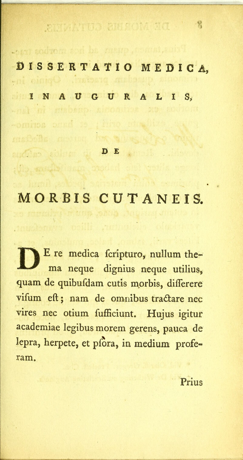 INAUGURALIS, D E MORBIS CUTANEIS. E re medica fcripturo, nullum the» ma neque dignius neque utilius, quam de quibufdam cutis morbis, differere vifum eft; nam de omnibus trad:are nec vires nec otium fufEciunt. Hujus igitur academiae legibus morem gerens, pauca de lepra, herpete, et pfora, in medium profe-» ram. Prius