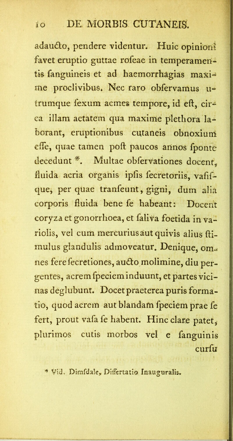 adaudlo, pendere videntur. Huic opinioni favet eruptio guttae rofeae in temperamen- tis fanguineis et ad haemorrhagias maxi- me proclivibus. Nec raro obfervamus u- trumque fexum acmes tempore, id eft, cir- ca illam aetatem qua maxime plethora la- borant, eruptionibus cutaneis obnoxium efTe, quae tamen poft paucos arinos fponte decedunt Multae obfervationes docent, fluida acria organis ipfis fecretoriis, vafif- que, per quae tranfeunt, gigni, dum alia corporis fluida bene fe habeant: Docent coryza et gonorrhoea, et faliva foetida in va- riolis, vel cum mercurius aut quivis alius (li- mulus glandulis admoveatur. Denique, om-s nes ferefecretiones, audo molimine, diu per- gentes, acrem fpeciem induunt, et partes vici- nas deglubunt. Docet praeterea puris forma- tio, quod acrem aut blandam fpeciem prae fe fert, prout vafa fe habent. Hinc clare patet, plurimos cutis morbos vel e fanguinis curfu Vid. Dimfdalej, DilTertatio Inauguralls.