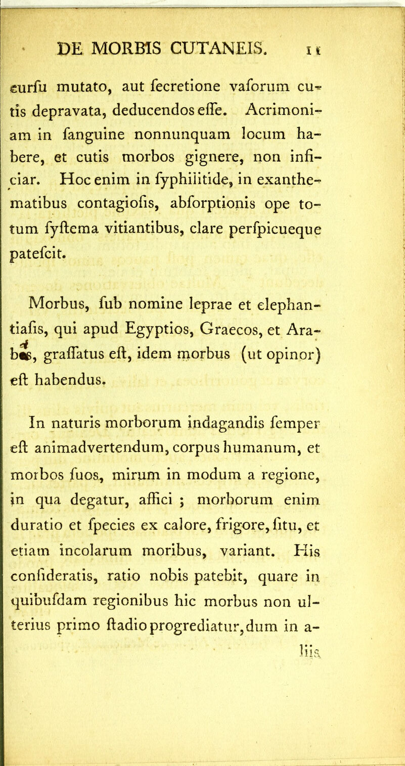 €urfu mutato, aut fecretione vaforum cu^ tis depravata, deducendos efle. Acrimoni- am in fanguine nonnunquam locum ha- bere, et cutis morbos gignere, non infi- ciar. Hoc enim in fyphiiitide, in exanthe-^ matibus contagiofis, abforptionis ope to- tum fyftema vitiantibus, clare perfpicueque patefcit. Morbus, fub nomine leprae et elepban- tiafis, qui apud Egyptios, Graecos, et Ara- bi, gralTatus eft, idem rnorbus (ut opinor) eft habendus. In naturis morborum indagandis femper eft animadvertendum, corpus humanum, et morbos fuos, mirum in modum a regione, in qua degatur, affici ; morborum enim duratio et fpecies ex calore, frigore, fitu, et etiam incolarum moribus, variant. His confideratis, ratio nobis patebit, quare in quibufdam regionibus hic morbus non ul- terius primo ftadio progrediatur, dum in a- hk