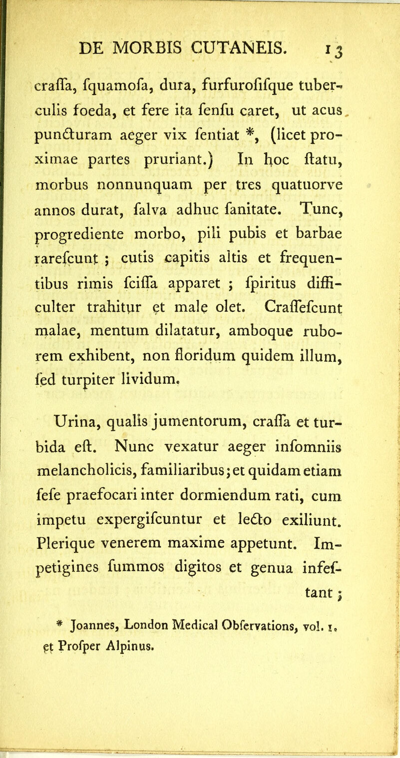 crafla, fquamofa, dura, furfurofifque tuber-, culis foeda, et fere ita fenfu caret, ut acus, punfturam aeger vix fentiat (licet pro- ximae partes prurlajit.) In hoc flatu, morbus nonnunquam per tres quatuorve annos durat, falva adhuc fanitate. Tunc, progrediente morbo, pili pubis et barbae rarefcunt ; cutis capitis altis et frequen- tibus rimis fciffa apparet ; fpiritus diffi- culter trahitur et male olet. Craflefcunt malae, mentum dilatatur, amboque rubo- rem exhibent, non floridum quidem illum, fed turpiter lividum. Urina, qualis jumentorum, crafla et tur- bida efl. Nunc vexatur aeger infomniis melancholicis, familiaribus; et quidam etiam fefe praefocari inter dormiendum rati, cum impetu expergifcuntur et ledo exiliunt. Plerique venerem maxime appetunt. Im- petigines fummos digitos et genua infef- tant; * Joannes, London Medical Obfervations, vo!. i, Profper Alpinus.