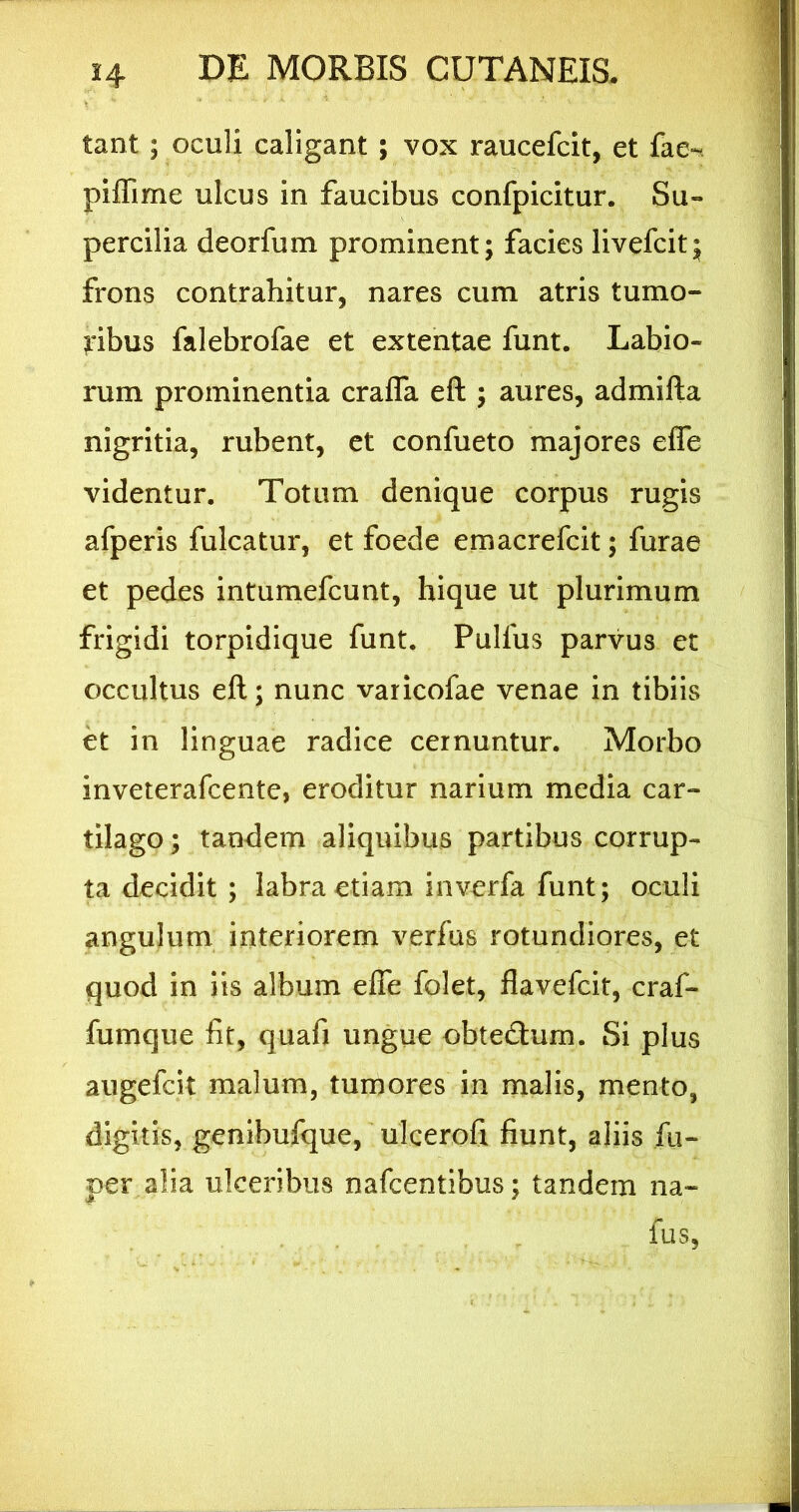 tant; oculi caligant ; vox raucefcit, et fae«^ piffime ulcus in faucibus confpicitur. Su- percilia deorfum prominent; facies livefcit; frons contrahitur, nares cum atris tumo- ribus falebrofae et extentae funt. Labio- rum prominentia crafla eft ; aures, admifta nigritia, rubent, et confueto majores effe videntur. Totum denique corpus rugis afperis fulcatur, et foede emacrefcit; furae et pedes intumefcunt, hique ut plurimum frigidi torpidique funt. Pulfus parvus et occultus eft; nunc varicofae venae in tibiis et in linguae radice cernuntur. Morbo inveterafcente, eroditur narium media car- tilago ; tandem aliquibus partibus corrup- ta decidit ; labra etiam invcrfa funt; oculi angulum interiorem verfus rotundiores, et quod in iis album effe folet, flavefcit, craf- fumque fit, quafi ungue obtedium. Si plus augefcit malum, tumores in malis, mento, digitis, genibufque, ulcerofi fiunt, aliis fu- per alia ulceribus nafcentibus; tandem na- fus.