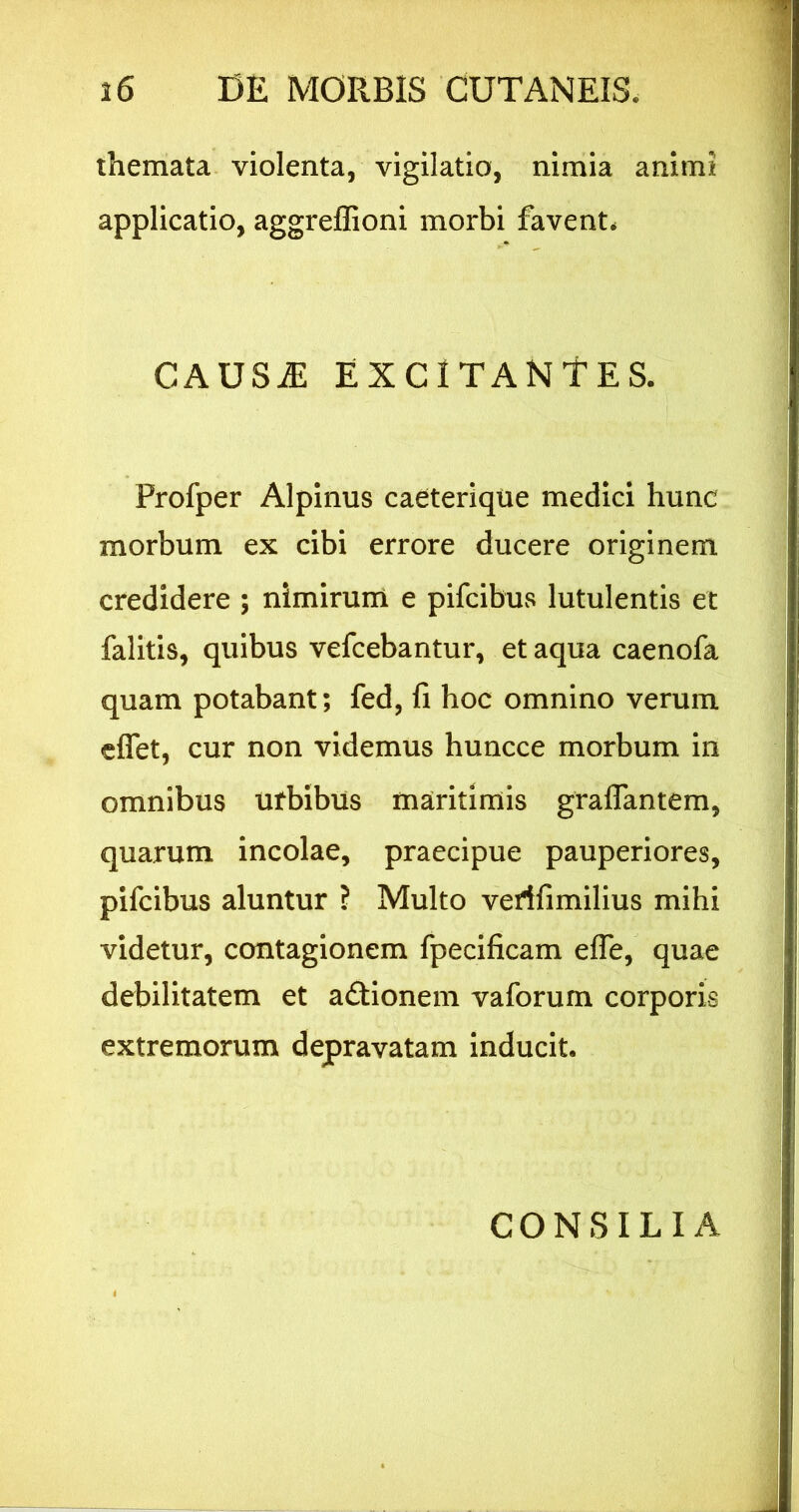 themata, violenta, vigilatio, nimia animi applicatio, aggreffioni morbi favent. CAUS^ EXCITANTES. Profper Alpinus caeterique medici hunc morbum ex cibi errore ducere originem credidere ; nimirum e pifcibus lutulentis et falitis, quibus vefcebantur, et aqua caenofa quam potabant; fed, fi hoc omnino verum eflet, cur non videmus huncce morbum in omnibus urbibus maritimis graflantem, quarum incolae, praecipue pauperiores, pifcibus aluntur ? Multo verffimilius mihi videtur, contagionem fpeclficam efle, quae debilitatem et adlionem vaforum corporis extremorum depravatam inducit. CONSILIA