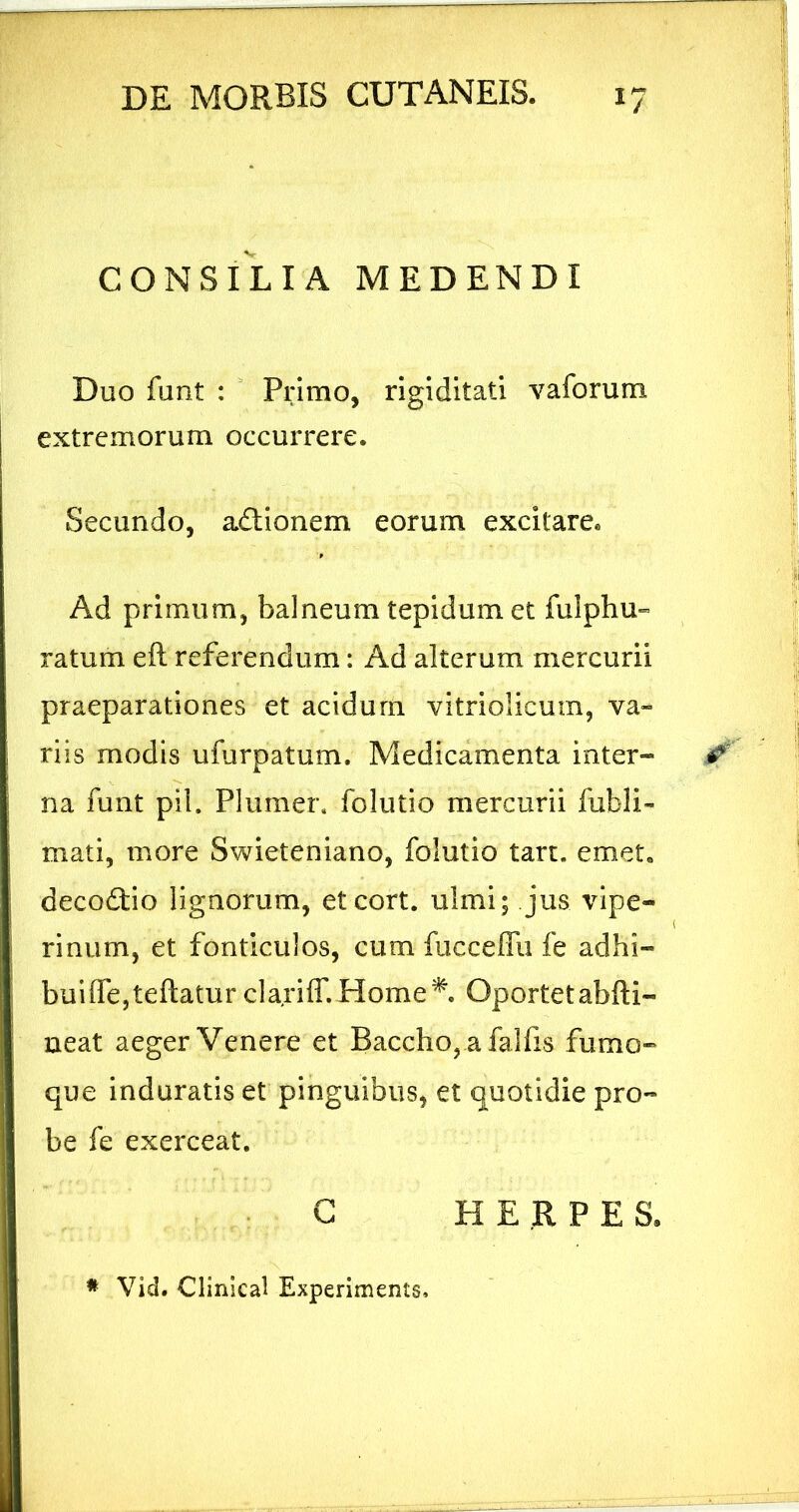 CONSILIA MEDENDI Duo funt :  Primo, rigiditati vaforum extremorum occurrere. Secundo, adlionem eorum excitare. Ad primum, balneum tepidum et fulphu-» ratum eft referendum: Ad alterum mercurii praeparationes et acidum vitriolicum, va- riis modis ufurpatum. Medicamenta inter- na funt pii. Plumer, folutio mercurii fubli- mati, more Swieteniano, folutio tart. emet, decodtio lignorum, eteort. ulmi; jus vipe- rinum, et fonticulos, cum fucceffu fe adhi- bui (Te, te ftatur clariff.Home^. Oportetabfti- neat aeger Venere et Baccho, a falfis fumo- que induratis et pinguibus, et quotidie pro- be fe exerceat. : G HERPES. * Vid. Cllnlcal Experiments.