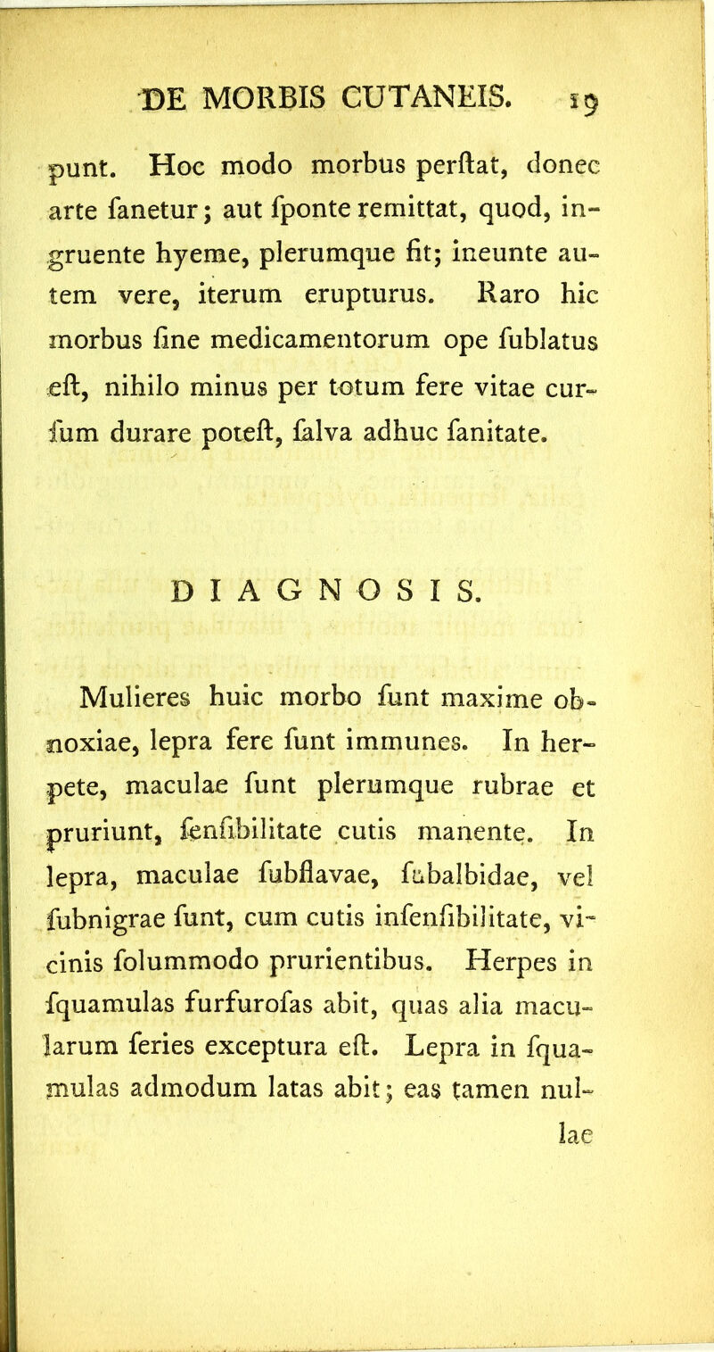 punt. Hoc modo morbus perflat, donec arte fanetur; aut fponteremittat, quod, in- gruente hyeme, plerumque fit; ineunte au- tem vere, iterum erupturus. Raro hic morbus fine medicamentorum ope fublatus cfl, nihilo minus per totum fere vitae cur- ium durare potefl, falva adhuc fanitate. DIAGNOSIS. Mulieres huic morbo funt maxime ob- noxiae, lepra fere funt immunes. In her- pete, maculae funt plerumque rubrae et pruriunt, fenfibilitate cutis manente. In lepra, maculae fubflavae, fabalbidae, vel fubnigrae funt, cum cutis infenfibilitate, vi- cinis folummodo prurientibus. Herpes in fquamulas furfurofas abit, quas alia macu-» larum feries exceptura eft. Lepra in fqua- mulas admodum latas abit; eas tamen nul- lae