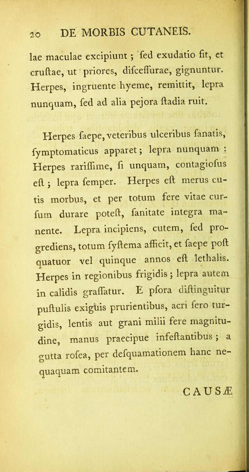 lae maculae excipiunt; fed exudatio fit, et cruftae, ut priores, difcefTurae, gignuntur. Herpes, ingruente hyeme, remittit, lepra nunquam, fed ad alia pejora ftadia ruit. Herpes faepe, veteribus ulceribus fanatis, fymptomaticus apparet; lepra nunquam : Herpes rariffime, fi unquam, contagiofus ed ; lepra femper. Herpes eft merus cu- tis morbus, et per totum fere vitae cur- furn durare poteft, fanitate integra ma- nente. Lepra incipiens, cutem, fed pro- grediens, totum fyftema afficit, et faepe poft quatuor vel quinque annos eft lethalis. Herpes in regionibus frigidis 5 lepra autem in calidis graffatur. E pfora diftinguitur puftulis exiguis prurientibus, acri fero tur- gidis, lentis aut grani milii fere magnitu- dine, manus praecipue infeftantibus; a gutta rofea, per defquamationem hanc ne- quaquam comitantem. CAUSiE