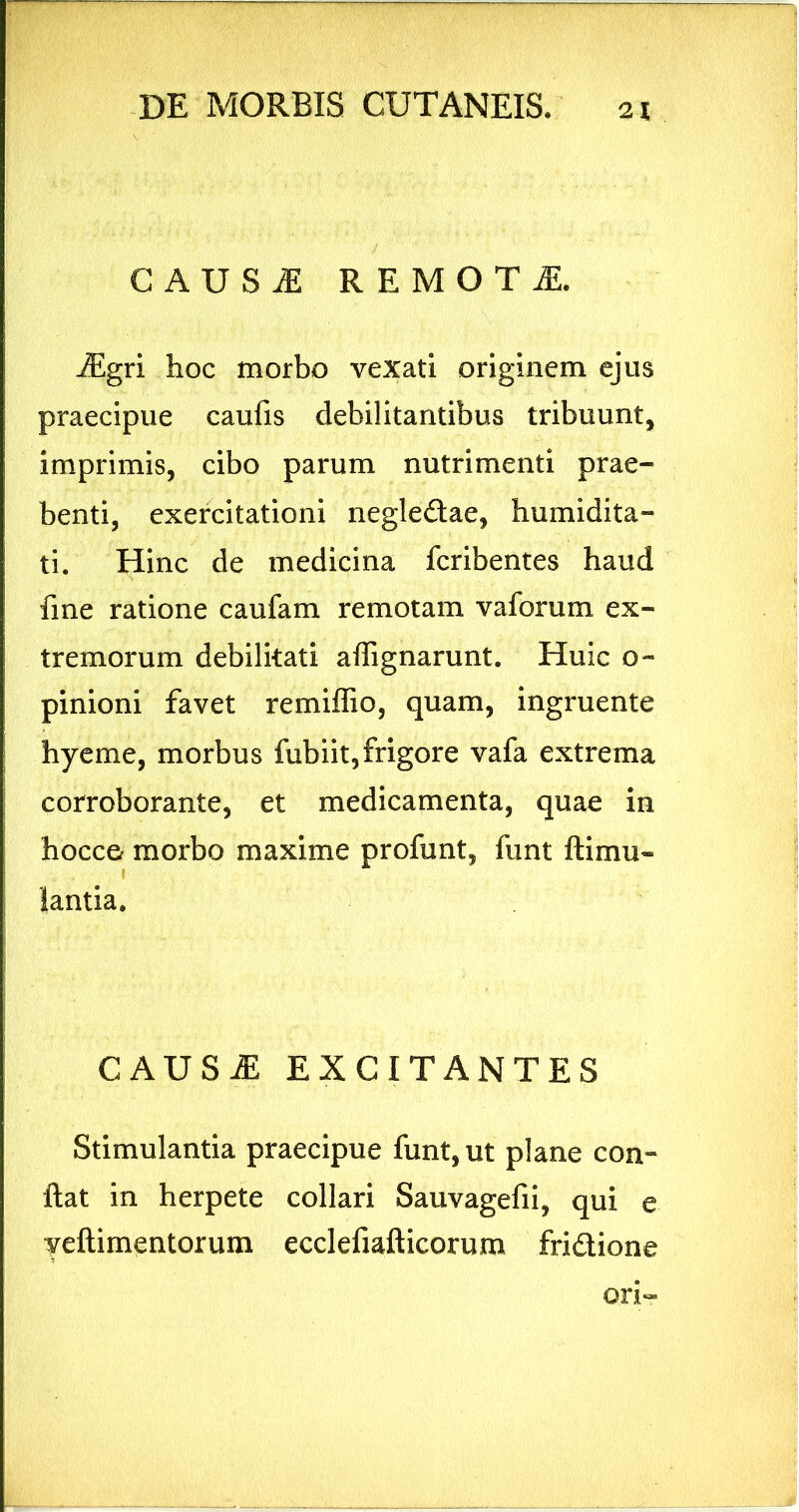 CAUSiE REMOTA. iEgri hoc morbo vexati originem ejus praecipue caufis debilitantibus tribuunt, imprimis, cibo parum nutrimenti prae- benti, exercitationi negledae, humidita- ti. Hinc de medicina fcribentes haud fine ratione caufam remotam vaforum ex- tremorum debilitati affignarunt. Huic o- pinioni favet remiffio, quam, ingruente hyeme, morbus fubiit, frigore vafa extrema corroborante, et medicamenta, quae in hocce morbo maxime profunt, funt ftimu- lantia. CAUS^ EXCITANTES Stimulantia praecipue funt, ut plane con- ftat in herpete collari Sauvagefii, qui e veftimentorum ecclefiafticorum fridione ori-