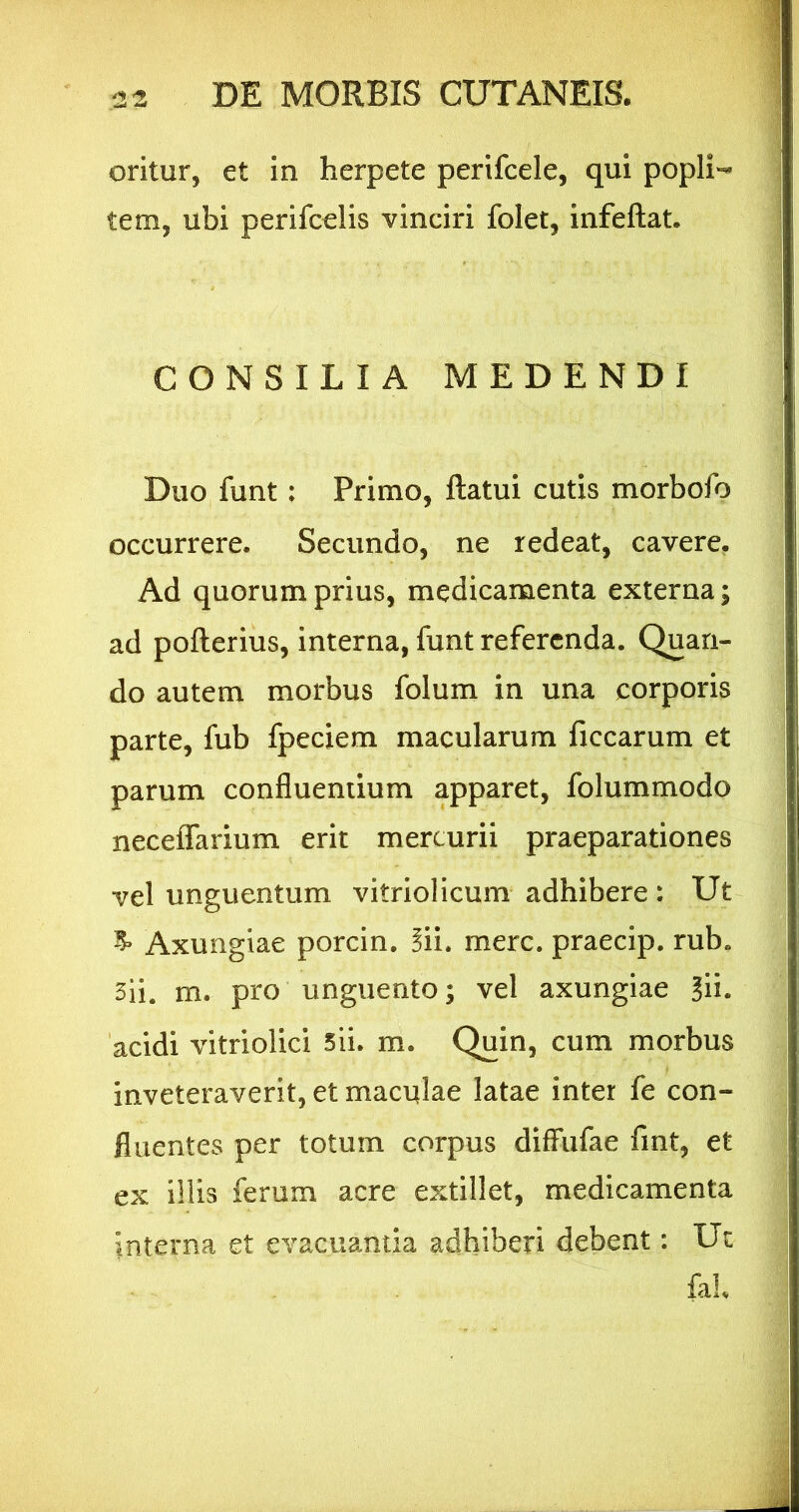 oritur, et in herpete perifcele, qui popli-* tem, ubi perifcelis vinciri folet, infeftat. CONSILIA MEDENDI Duo funt; Primo, ftatui cutis morbofo occurrere. Secundo, ne redeat, cavere. Ad quorum prius, medicamenta externa; ad pofterius, interna, funt referenda. Quan- do autem morbus folum in una corporis parte, fub fpeciem macularum ficcarum et parum confluendum apparet, folummodo neceflfarium erit mercurii praeparationes vel unguentum vitriolicum adhibere: Ut ^ Axungiae porcin. Sii. mere, praecip. rub. 3ii. m. pro unguento; vel axungiae ?ii. 'acidi vitriolici 5ii. m. Quin, cum morbus inveteraverit, et maculae latae inter fe con- fluentes per totum corpus difFufae fmt, et ex illis ferum acre extillet, medicamenta interna et evacuantia adhiberi debent: Ut fal