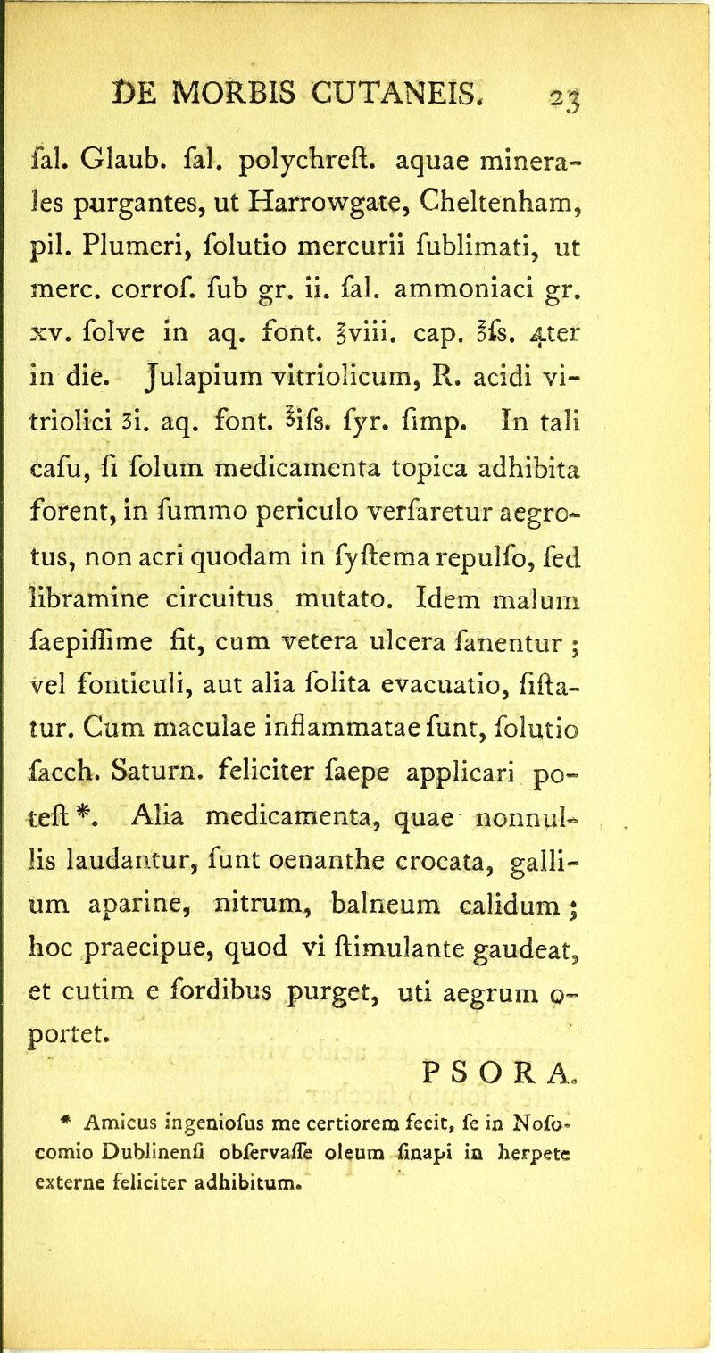 fal. Glaub. fal. polychreft. aquae minera- les purgantes, ut Harrowgate, Cheltenham, pii. Plumeri, folutio mercurii fublimati, ut mere, corrof. fub gr. ii. fal. ammoniaci gr. XV. folve In aq. font. Sviii. cap, 5fs. 4ter in die. Julapium vitriolicum, R. acidi vi- triolici 3i. aq. font. ^ifs. fyr. fimp. In tali cafu, fi folum medicamenta topica adhibita forent, in fummo periculo verfaretur aegro- tus, non acri quodam in fyftemarepulfo, fed libramine circuitus mutato. Idem malum faepiffime fit, cum vetera ulcera fanentur ; vel fonticuli, aut alia folita evacuatio, fifta- tur. Cum maculae inflammatae funt, folutio facch. Saturn. feliciter faepe applicari po- teft*. Alia medicamenta, quae nonnul- lis laudantur, funt oenanthe crocata, galli- um aparlne, nitrum, balneum calidum $ hoc praecipue, quod vi ftimulante gaudeat, et cutim e fordibus purget, uti aegrum 0- portet. P S O R A. ♦ Amicus ingeniofus me certiorem fecit, fe in Nofo- comio Dublinenfi obfervafle oleum finapi in herpete externe feliciter adhibitum.