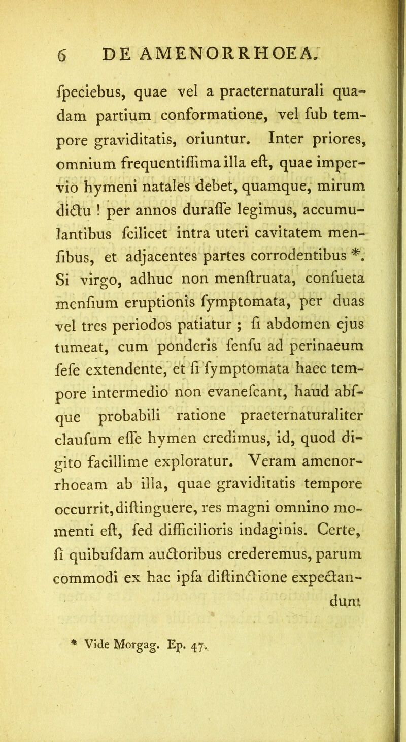 fpeciebus, quae vel a praeternaturali qua- dam partium conformatione, vel fub tem- pore graviditatis, oriuntur. Inter priores, omnium frequentiffimailla eft, quae imper- vio hymeni natales debet, quamque, mirum di&u ! per annos duraffe legimus, accumu- lantibus fcilicet intra uteri cavitatem men- fibus, et adjacentes partes corrodentibus *. Si virgo, adhuc non menftruata, confueta menfium eruptionis fymptomata, per duas vel tres periodos patiatur ; fi abdomen ejus tumeat, cum ponderis fenfu ad perinaeum fefe extendente, et fi fymptomata haec tem- pore intermedio non evanefcant, haud abf- que probabili ratione praeternaturaliter claufum effe hymen credimus, id, quod di- gito facillime exploratur. Veram amenor- rhoeam ab illa, quae graviditatis tempore occurrit,diftinguere, res magni omnino mo- menti eft, fed difficilioris indaginis. Certe, {] quibufdam au&orihus crederemus, parum commodi ex hac ipfa diftindione expetftan- dum % Vide Morgag. Ep. 47»