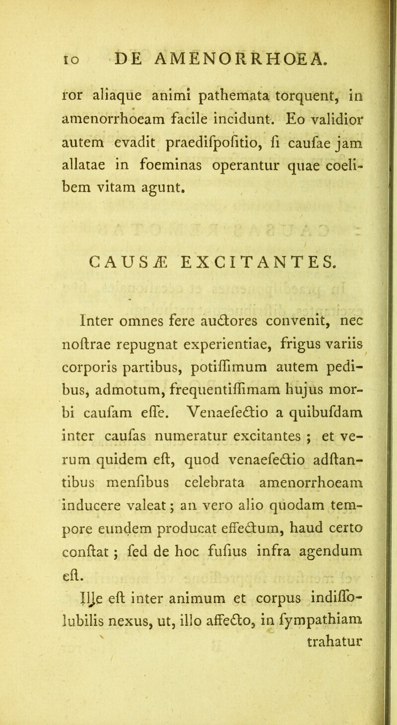 ror aliaque animi pathemata torquent, in amenorrhoeam facile incidunt. Eo validior autem evadit praedifpofitio, fi caufaejam allatae in foeminas operantur quae coeli- bem vitam agunt. CAUSAE EXCITANTES. Inter omnes fere au&ores convenit, nec noftrae repugnat experientiae, frigus variis corporis partibus, potifTimum autem pedi- bus, admotum, frequentiffimam hujus mor- bi caufam ede. Venaefedio a quibufdam inter caufas numeratur excitantes ; et ve- rum quidem eft, quod venaefe£tio adftan- tibus menfibus celebrata amenorrhoeam inducere valeat; an vero alio quodam tem- pore eundem producat effe&um, haud certo confiat; fed de hoc fufius infra agendum eft. Ilje eft inter animum et corpus indiffo- lubilis nexus, ut, illo affedo, in fympathiam trahatur