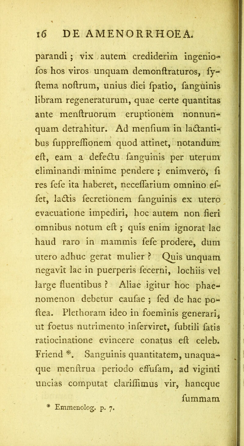 parandi; vix autem crediderim ingenio* fos hos viros unquam demonftraturos, fy- ftema noftrum, unius diei fpatio, fanguinis libram regeneraturum, quae certe quantitas ante menftruorum eruptionem nonnun- quam detrahitur. Ad menfium in ladtanti- bus fuppreffionem quod attinet, notandum eft, eam a defectu fanguinis per uterum eliminandi minime pendere ; enimvero, fi res fefe ita haberet, neceflarium omnino ef- fet, ladtis fecretionem fanguinis ex utero evacuatione impediri, hoc autem non fleri omnibus notum eft ; quis enim ignorat lac haud raro in mammis fefe prodere, dum utero adhuc gerat mulier ? Quis unquam negavit lac in puerperis fecerni, lochiis vel large fluentibus ? Aliae igitur hoc phae- nomenon debetur caufae ; fed de hac po* ftea. Plethoram ideo in foeminis generari* ut foetus nutrimento inferviret, fubtili fatis ratiocinatione evincere conatus eft celeb* Friend Sanguinis quantitatem, unaqua- que menftrua periodo effufam, ad viginti uncias computat clariffimus vir, hancque fu m mana * Emmenolog. p. 7.