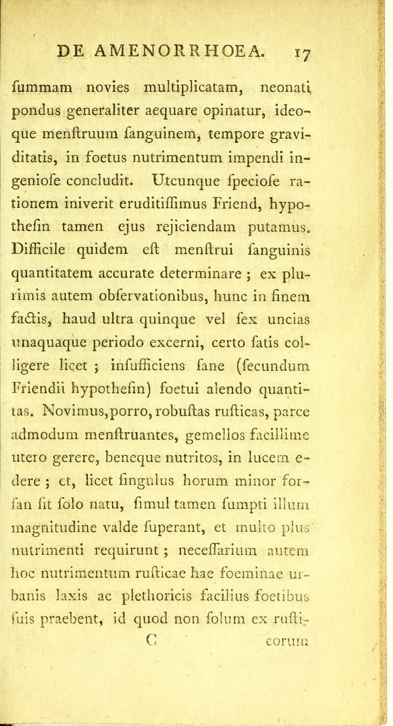 fiimmam novies multiplicatam, neonati pondus generaliter aequare opinatur, ideo- que menftruum fanguinem, tempore gravi- ditatis, in foetus nutrimentum impendi in- geniofe concludit. Utcunque fpeciofe ra- tionem iniverit eruditiffimus Friend, hypo- thefin tamen ejus rejiciendam putamus. Difficile quidem eft menftrui fanguinis quantitatem accurate determinare ; ex plu- rimis autem obfervationibus, hunc in finem fadfcis, haud ultra quinque vel fex uncias unaquaque periodo excerni, certo fatis col- ligere licet ; infufficiens fane (fecundum Friendii hypothefin) foetui alendo quanti- tas. Novimus,porro, robuftas rufticas, parce admodum menftruantes, gemellos facillime utero gerere, beneque nutritos, in lucem e- dere ; et, licet fingulus horum minor for- fan fit folo natu, fitnul tamen fumpti illum magnitudine valde fuperant, et multo plus nutrimenti requirunt; neceffarium autem hoc nutrimentum rufticae hae foeminae ur- banis laxis ac plethoricis facilius foetibus fuis praebent, id quod non folum ex ruftF G eorum.