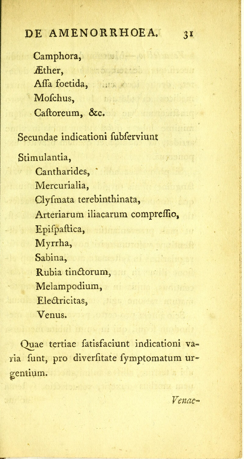 Camphora, iEther, Afla foetida, Mofchus, Caftoreum, &c» Secundae indicationi fubferviunt Stimulantia, Cantharides, Mercurialia, Clyfmata terebinthinata, Arteriarum iliacarum compreffio, Epifpaftica, Myrrha, Sabina, Rubia tindorum, Melampodium, Eledricitas, Venus. Quae tertiae fatisfaciunt indicationi va- ria funt, pro diverfitate fymptomatum ur- gentium. Venae-