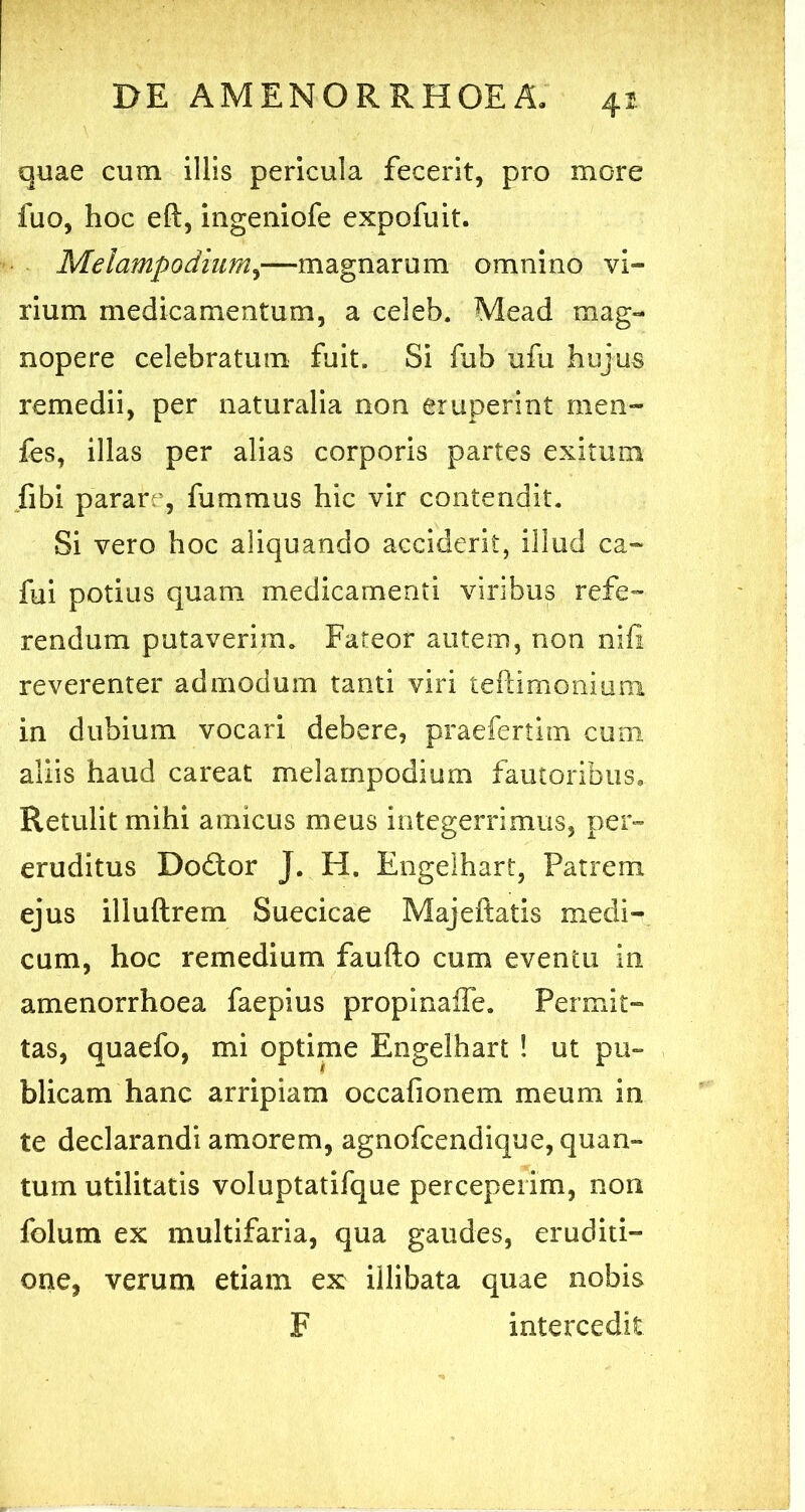 quae cum illis pericula fecerit, pro rnore fuo, hoc eft, ingeniofe expofuit. Melampodium,—magnarum omnino vi- rium medicamentum, a celeb. Mead mag- nopere celebratum fuit. Si fub ufu hujus remedii, per naturalia non eruperint men- fes, illas per alias corporis partes exitum fibi parare, fummus hic vir contendit. Si vero hoc aliquando acciderit, illud ca- fui potius quam medicamenti viribus refe- rendum putaverim. Fateor autem, non nili reverenter admodum tanti viri teftimonium in dubium vocari debere, praefertim cum aliis haud careat melampodium fautoribus. Retulit mihi amicus meus integerrimus, per- eruditus Dodor J. H. Engeihart, Patrem ejus illuftrem Suecicae Majeftatis medi- cum, hoc remedium faufto cum eventu in amenorrhoea faepius propinaffe. Permit- tas, quaefo, mi optime Engeihart ! ut pu- blicam hanc arripiam occafionem meum in te declarandi amorem, agnofcendique, quan- tum utilitatis voluptatifque perceperim, non folum ex multifaria, qua gaudes, eruditi- one, verum etiam ex illibata quae nobis F intercedit