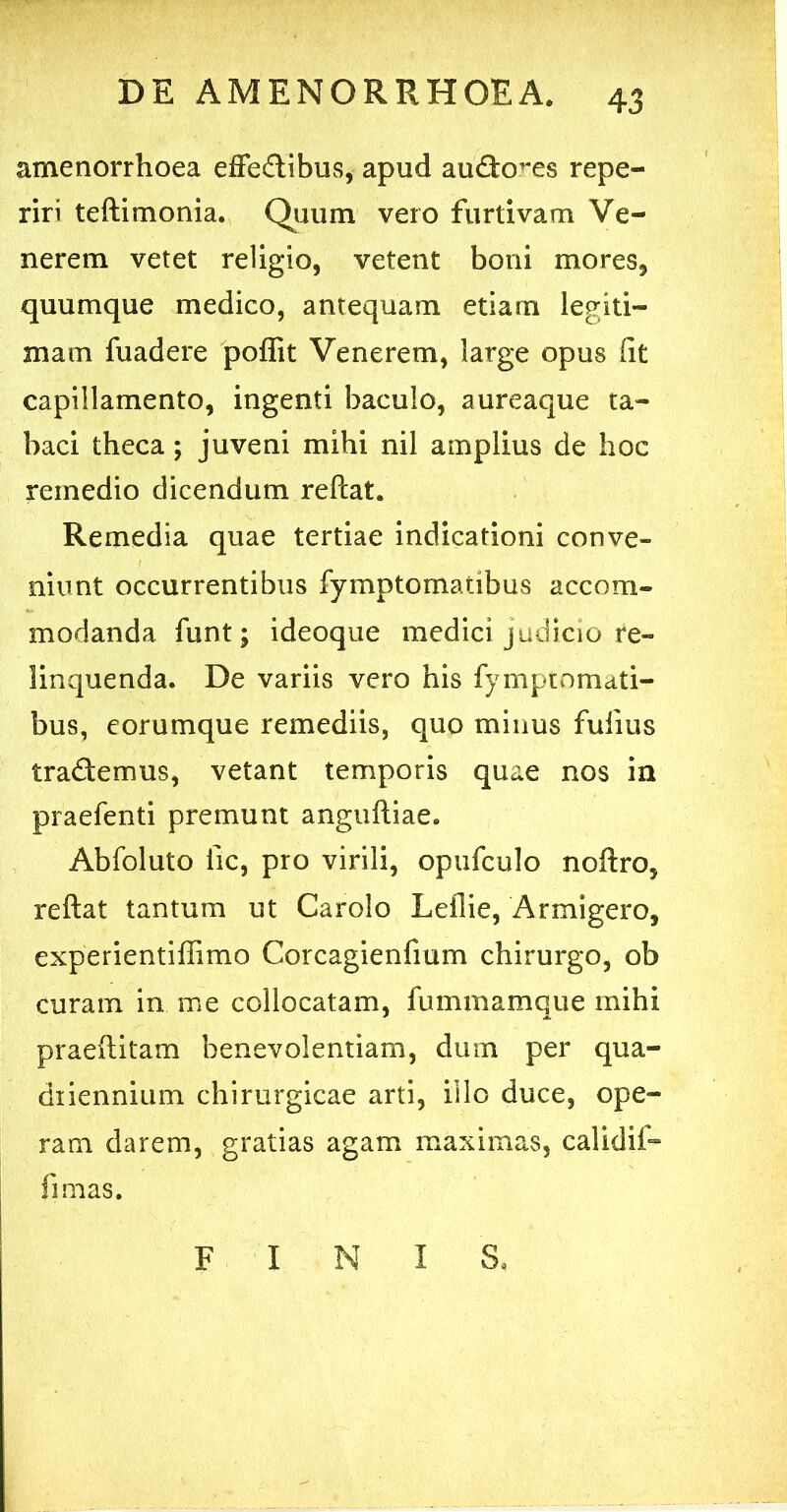 amenorrhoea effedibus, apud audo^es repe- riri teftimonia. Quum vero furtivam Ve- nerem vetet religio, vetent boni mores, quumque medico, antequam etiam legiti- mam fuadere poffit Venerem, large opus iit capillamento, ingenti baculo, aureaque ta- baci theca; juveni mihi nil amplius de hoc remedio dicendum reftat. Remedia quae tertiae indicationi conve- niunt occurrentibus fymptomatibus accom- modanda funt; ideoque medici judicio re- linquenda. De variis vero his fymptomati- bus, eorumque remediis, quo minus fuiius trademus, vetant temporis quae nos in praefenti premunt anguftiae. Abfoluto iic, pro virili, opufculo noftro, reftat tantum ut Carolo Leilie, Armigero, experientiffimo Corcagienfmm chirurgo, ob curam in me collocatam, fummamque mihi praeftitam benevolentiam, dum per qua- diiennium chirurgicae arti, illo duce, ope- ram darem, gratias agam maximas, calidif- fi mas. FINIS,