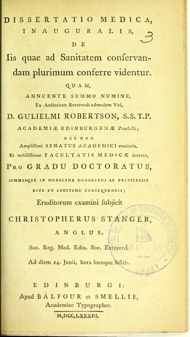 DISSERTATIO MEDICA, INAUGURALIS, D E Iis quae ad Sanitatem confervam dam plurimum conferre videntur. QJJ A M, ANNUENTE SUMMO NUMINE, Ex Au&oritate Reverendi admodum Viri, D. GULIELMI ROBERTSON, S.S.T.P. ACADEMI JE EDI N BURGE N jE Pracfcai; NEC NON Amplifiimi SENATUS ACADEMICI confenfu. Et nobiliffimae FACULTATIS MEDICA decreto, Pro GRADU DOCTORATIJS, SUMMISQUE IN MEDICINA HONORIBUS AC PRIVILEGIIS RITE ET LEGITIME CONSEQUENDIS; Eruditorum examini fubjicit CHRISTOPHE RUS STANGER, A N G L U S. ' •/' \ £*•.,.<* j • Vqs Soc. Reg. Med. Edin. Soc. Extraord. Ad diem 24. Junii, hora locoque felitis. EDINBURGI: Apud BALFOUR et SMELLI E, Academiae Typographos. MjDCC^LXXXUL