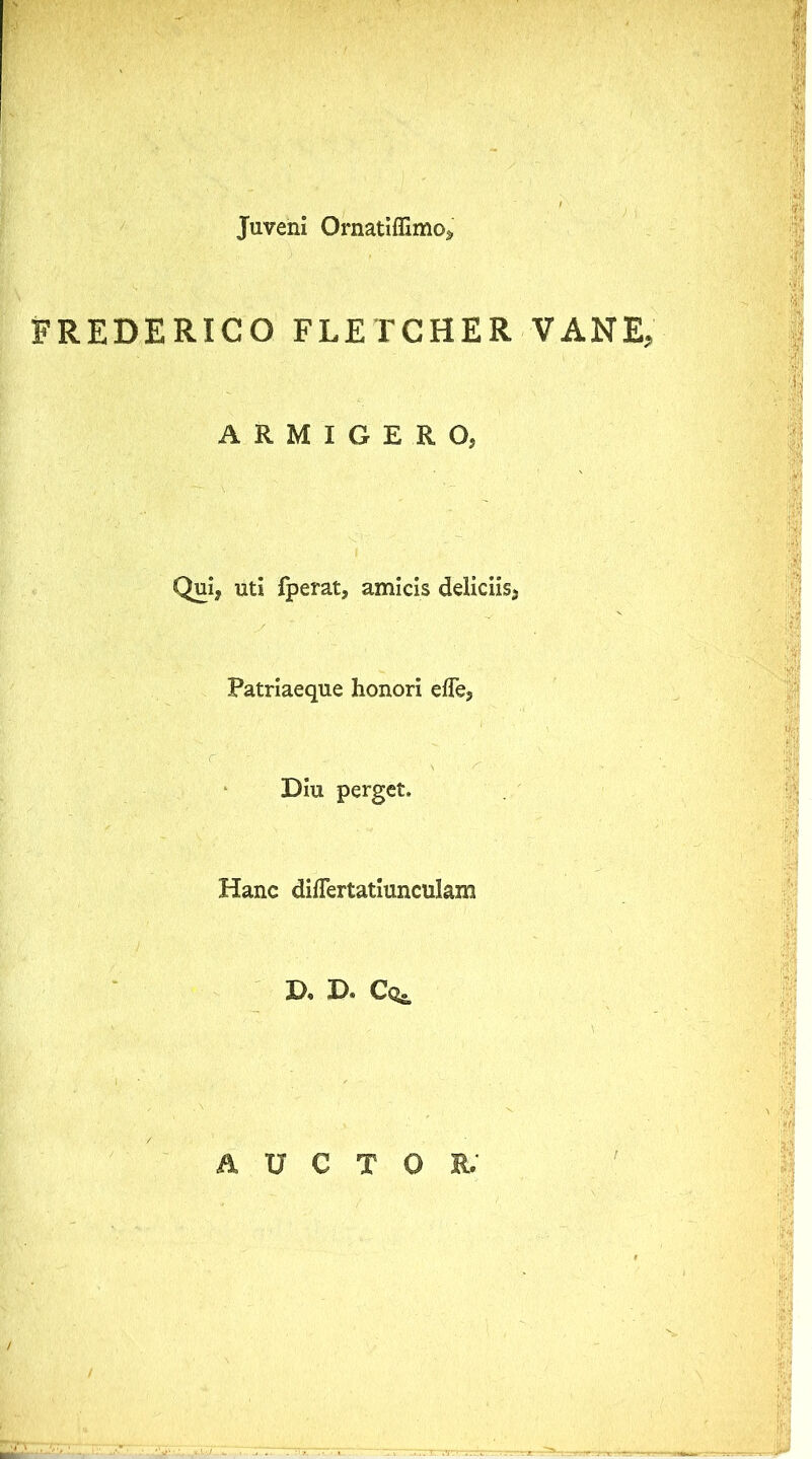 Juveni Ornatiffimo» FREDERICO FLETGHER VANE, ARMIGERO, Qui, uti fperat, amicis deliciis. Patriaeque honori effe. Diu perget. Hanc diflertatiunculam D, D. Cog. AUCTOR.