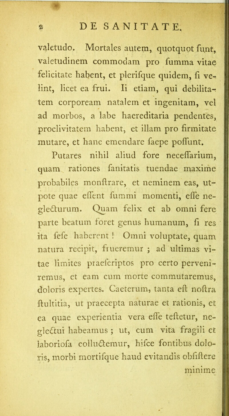 valetudo. Mortales autem, quotquot fu,nt? valetudinem commodam pro fumina vitae felicitate habent, et plerifque quidem, fi ve- lint, licet ea frui. Ii etiam, qui debilita- tem corpoream natalem et ingenitam, vel ad morbos, a labe haereditaria pendentes, proclivitatem habent, et illam pro firmitate mutare, et hanc emendare faepe poffunt. Putares nihil aliud fore neceflarium, quam rationes fanitatis tuendae maxime probabiles monftrare, et neminem eas, ut- pote quae efient fummi momenti, efle ne- gledurum. Quam felix et ab omni fere parte beatum foret genus humanum, fi res ita fefe haberent ! Omni voluptate, quam natura recipit, flueremur ; ad ultimas vi- tae limites praefcriptos pro certo perveni- remus, et eam cum morte commutaremus, doloris expertes. Caeterum, tanta eft noftra ftultitia, ut praecepta naturae et rationis, et ea quae experientia vera efle teftetur, ne- glectui habeamus ; ut, cum vita fragili et laboriofa colludemur, hifce fontibus dolo- ris, morbi mortifque haud evitandis obfiftere minime