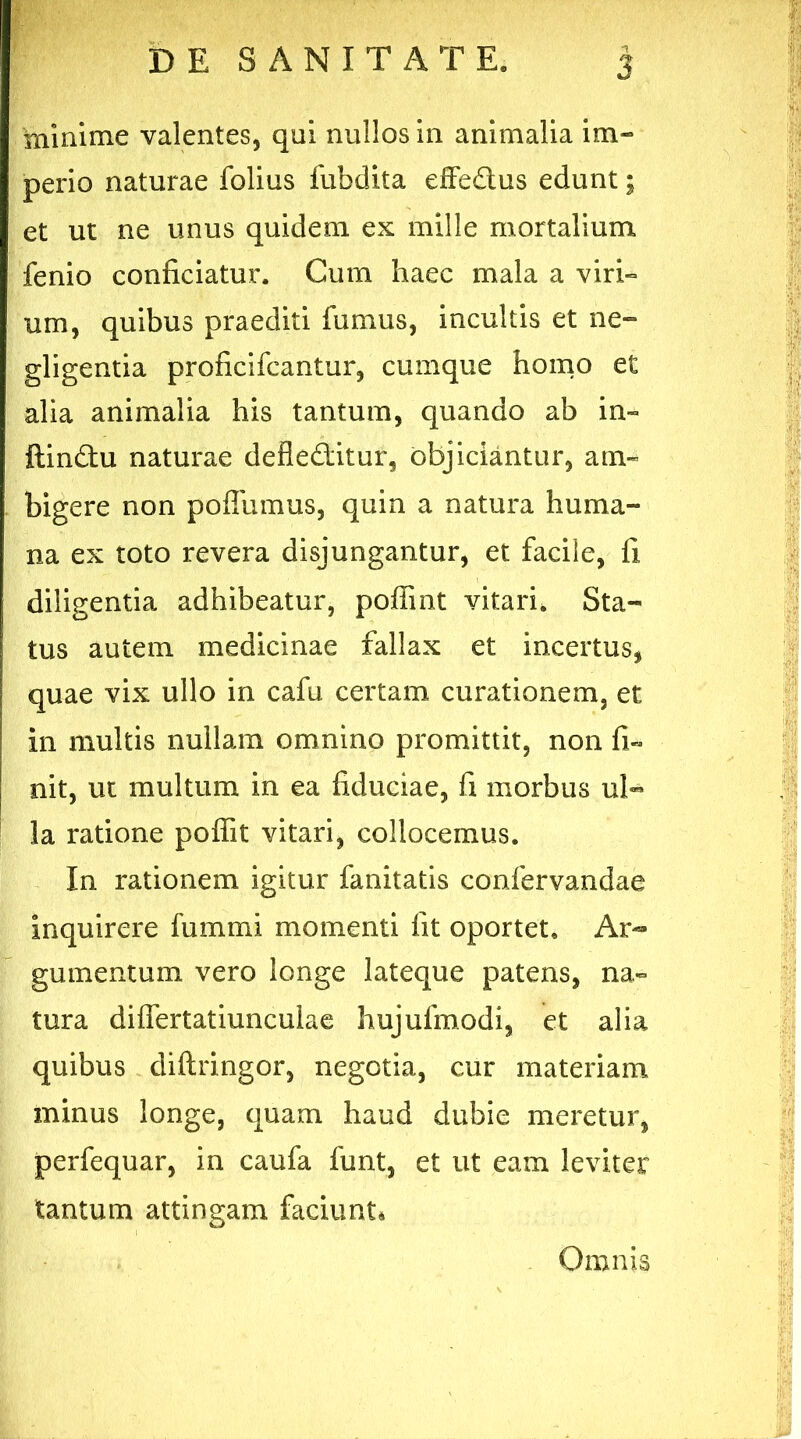 minime valentes, qui nullos in animalia im- perio naturae folius fubdita effedus edunt; et ut ne unus quidem ex mille mortalium fenio conficiatur. Cum haec mala a viri» um, quibus praediti fumus, incultis et ne- gligentia proficifcantur, cumque homo et alia animalia his tantum, quando ab in» ftindu naturae defleditur, objiciantur, am- bigere non poffumus, quin a natura huma- na ex toto revera disjungantur, et facile, fi diligentia adhibeatur, poffint vitari. Sta- tus autem medicinae fallax et incertus, quae vix ullo in cafu certam curationem, et in multis nullam omnino promittit, non fi» nit, ut multum in ea fiduciae, fi morbus ul- la ratione poffit vitari, collocemus. In rationem igitur fanitatis confervandae inquirere fummi momenti fit oportet. Ar- gumentum vero longe lateque patens, na- tura differtatiunculae hujufmodi, et alia quibus diftringor, negotia, cur materiam minus longe, quam haud dubie meretur, perfequar, in caufa funt, et ut eam leviter tantum attingam faciunt* Omnis