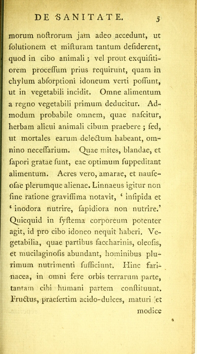 morum noftrorum jam adeo accedunt, ut folutionem et mifturam tantum defiderent, quod iri cibo animali ; vel prout exqtiifiti- orem proceffum prius requirunt, quam in chylum abforptioni idoneum verti poliunt, ut in vegetabili incidit. Omne alimentum a regno vegetabili primum deducitur. Ad- modum probabile omnem, quae nafcitur, herbam alicui animali cibum praebere ; fed, ut mortales earum deledum habeant, om- nino neceffarium. Quae mites, blandae, et fapori gratae funt, eae optimum fuppeditant alimentum. Acres vero, amarae, et naufe- ofae plerumque alienae. Linnaeus igitur non fine ratione graviffima notavit, c infipida et * inodora nutrire, fapidiora non nutrire.5 Quicquid in fyftema corporeum potenter agit, id pro cibo idoneo nequit haberi. Ve- getabilia, quae partibus faccharinis, oleofis, et mucilaginofis abundant, hominibus plu- rimum nutrimenti fufficiunt. Hinc fari- nacea, in omni fere orbis terrarum parte, tantam cibi humani partem conftituunt. Eru&us, praefertim acido-dulces, maturi et modice