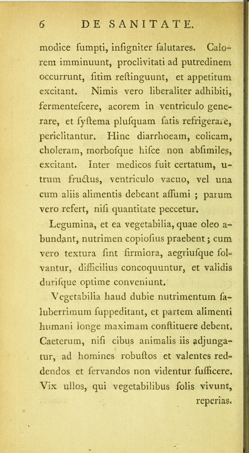 modice fumpti, infigniter falutares. Calo- rem imminuunt, proclivitati ad putredinem occurrunt, fitim reftinguunt, et appetitum excitant. Nimis vero liberaliter adhibiti, fermentefcere, acorem in ventriculo gene- rare, et fyftema plufquam fatis refrigerare, periclitantur. Hinc diarrhoeam, colicam, choleram, morbofque hifce non abfimiles, excitant. Inter medicos fuit certatum, u~ trum frudlus, ventriculo vacuo, vel una cum aliis alimentis debeant affumi ; parum vero refert, nili quantitate peccetur. Legumina, et ea vegetabilia, quae oleo a- bundant, nutrimen copiofms praebent; cum vero textura fmt firmiora, aegriufque fol- vantur, difficilius concoquuntur, et validis durifque optime conveniunt. Vegetabilia haud dubie nutrimentum fa- luberrimum fuppeditant, et partem alimenti humani longe maximam conftituere debent* Caeterum, nifi cibus animalis iis adjunga- tur, ad homines robuftos et valentes red- dendos et fervandos non videntur fufficere. Vix ullos, qui vegetabilibus folis vivunt, reperias.