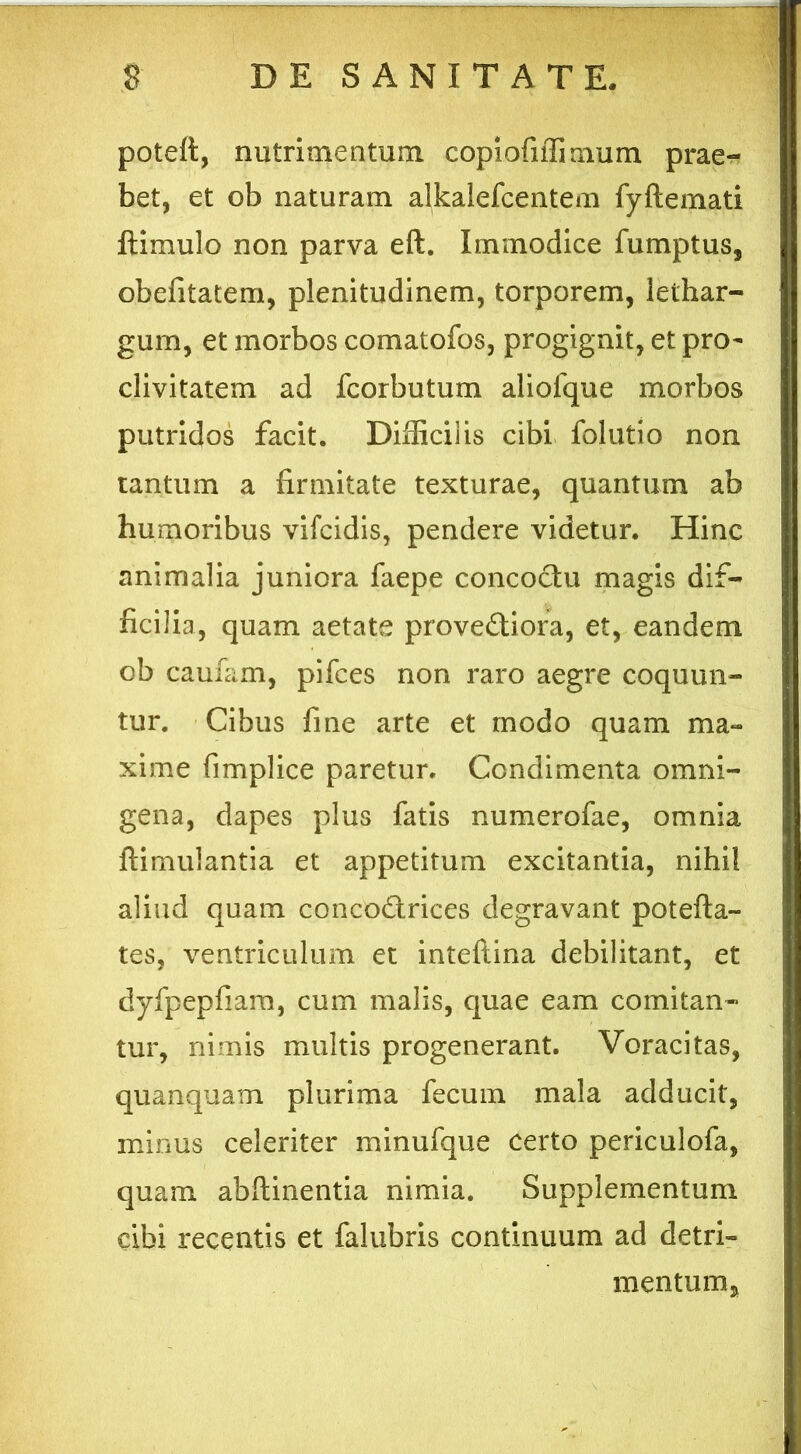 poteft, nutrimentum copiofiffimum prae- bet, et ob naturam alkalefcentem fyftemati ftimulo non parva eft. Immodice fumptus, obefitatem, plenitudinem, torporem, lethar- gum, et morbos comatofos, progignit, et pro- clivitatem ad fcorbutum aliofque morbos putridos facit. Difficilis cibi folutio non tantum a firmitate texturae, quantum ab humoribus vifcidis, pendere videtur. Hinc animalia juniora faepe concoctu magis dif- ficilia, quam aetate prove&iora, et, eandem ob caufam, pifces non raro aegre coquun- tur. Cibus fine arte et modo quam ma- xime fimplice paretur. Condimenta omni- gena, dapes plus fatis numerofae, omnia ftimulantia et appetitum excitantia, nihil aliud quam concodtrices degravant potefta- tes, ventriculum et inteftina debilitant, et dyfpepfiam, cum malis, quae eam comitan- tur, nimis multis progenerant. Voracitas, quanquam plurima fecum mala adducit, minus celeriter minufque certo periculofa, quam abflinentia nimia. Supplementum cibi recentis et falubris continuum ad detri- mentum.