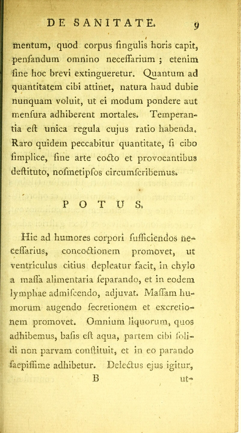 i tnentum, quod corpus fingulis horis capit, penfandum omnino neceflarium ; etenim fine hoc brevi extingueretur. Quantum ad quantitatem cibi attinet, natura haud dubie nunquam voluit, ut ei modum pondere aut menfura adhiberent mortales* Temperan- tia eft; unica regula cujus ratio habenda. Raro quidem peccabitur quantitate, fi cibo fimplice, fine arte codo et provocantibus deftituto, nofinetipfos circumfcribemus* POTUS, Hic ad humores corpori fufficiendos iie~ Ceflariiis, concodionem promovet, ut ventriculus citius depleatur facit, in chylo a maffa alimentaria feparando, et in eodem lymphae admifcendo, adjuvat. Maffam hu- morum augendo fecreiionem et excretio- nem promovet. Omnium liquorum, quos adhibemus, bafis eft aqua, partem cibi foli- di non parvam conftituit, et in eo parando ■faepiffime adhibetur. Deledus ejus igitur, B ut**