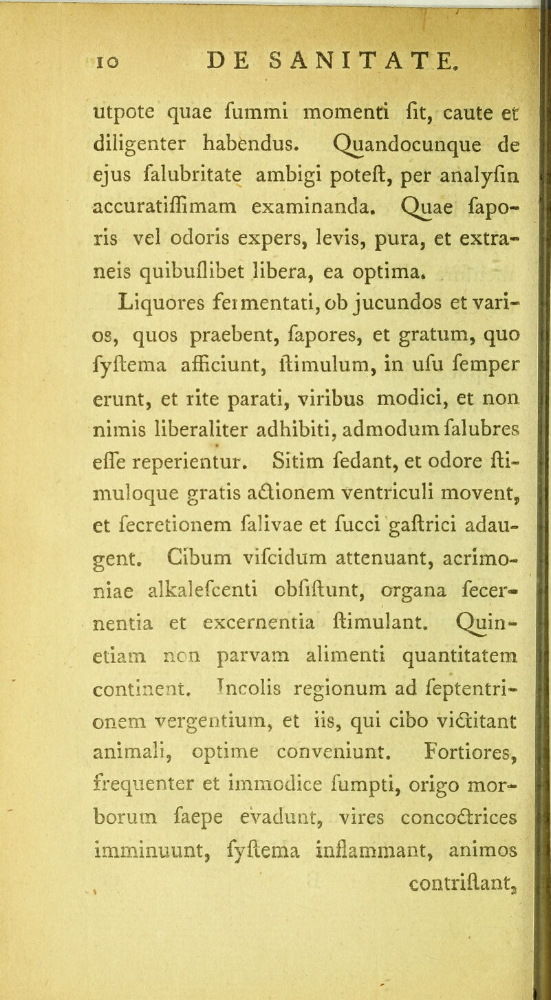 utpote quae fummi momenti fit, caute et diligenter habendus. Quandocunque de ejus falubritate ambigi poteft, per analyfm accuratiffimam examinanda. Quae fapo- ris vel odoris expers, levis, pura, et extra- neis quibuflibet libera, ea optima. Liquores fermentati, ob jucundos et vari- os, quos praebent, fapores, et gratum, quo fyftema afficiunt, flimulum, in ufu femper erunt, et rite parati, viribus modici, et non nimis liberaliter adhibiti, admodum falubres efle reperientur. Sitim fedant, et odore fti~ muloque gratis adionem ventriculi movent, et fecretionem falivae et fucci gaftrici adau- gent. Cibum vifcidum attenuant, acrimo- niae alkalefcenti cbfiftunt, organa fecer- nentia et excernentia ftimulant. Quin- etiam non parvam alimenti quantitatem continent. *ncolis regionum ad feptentri- onem vergentium, et iis, qui cibo viditant animali, optime conveniunt. Fortiores, frequenter et immodice fumpti, origo mor- borum faepe evadunt, vires concodrices imminuunt, fyftema inflammant, animos eontriftants