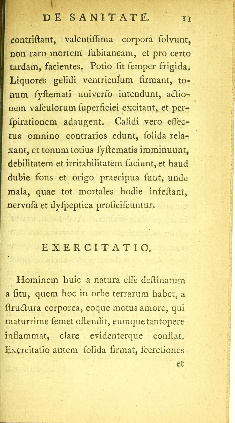 contriftant, valentiflima corpora folvunt, non raro mortem fubitaneam, et pro certo tardam, facientes. Potio fit femper frigida. Liquores gelidi ventriculum firmant, to- num fyflemati univerfo intendunt, a&io- nem vafculorum fuperficiei excitant, et per- fpirationem adaugent. Calidi vero effec- tus omnino contrarios edunt, folida rela- xant, et tonum totius fy Pie matis imminuunt, debilitatem et irritabilitatem faciunt, et haud dubie fons et origo praecipua furit, unde mala, quae tot mortales hodie infefiant, nervofa et dyfpeptica proficifcuntun EXERCITATIO. Hominem huic a natura efie delimatum a fitu, quem hoc in orbe terrarum habet, a firu£tura corporea, eoque motus amore, qui maturrime femet oftendit, eumque tantopere inflammat, clare evidenterque confiat. Exercitatio autem folida firmat, fecretiones et