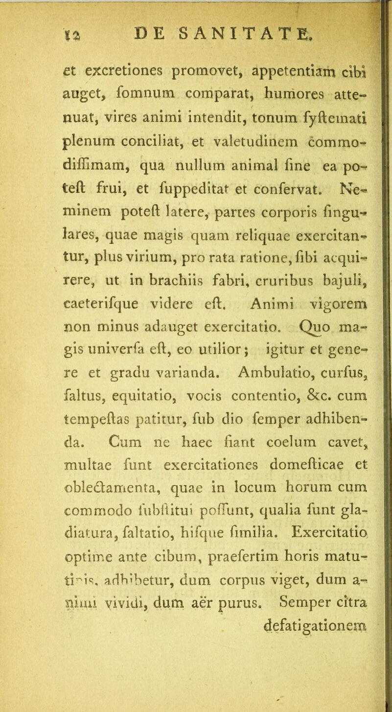 et excretiones promovet, appetentiam cibi auget, fomnum comparat, humores atte- nuat, vires animi intendit, tonum fyftemati plenum conciliat, et valetudinem commo- diffimam, qua nullum animal fine ea po»* teft frui, et fuppeditat et confervat. Ne^ minem poteft latere, partes corporis fingu-* lares, quae magis quam reliquae exercitans tur, plus virium, pro rata ratione, fibi acqui- rere, ut in brachiis fabri, cruribus bajuli, caeterifque videre eft. Animi vigorem non minus adauget exercitatio. Quo ma- gis univerfa eft, eo utilior; igitur et gene^ re et gradu varianda. Ambulatio, curfus, faltus, equitatio, vocis contentio, &c. cum tempeftas patitur, fub dio femper adhiben- da. Cum ne haec fiant coelum cavet, multae funt exercitationes domefticae et obledamenta, quae in locum horum cum commodo iubiiitui pofiunt, qualia funt gla~ diatura, faltatio, hifque firnilia. Exercitatio optime ante cibum, praefertim horis matu- tmK adbibetur, dum corpus viget, dum a*^ pinu vividi, dum aer purus. Semper citra defatigationem