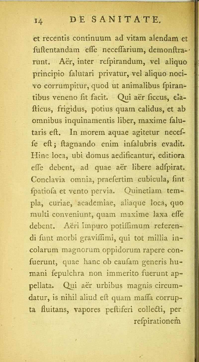 H et recentis continuum ad vitam alendam et fuftentandam efle neceflarium, demonflxa- runt. Aer, inter refpirandum, vel aliquo principio falutari privatur, vel aliquo noci- vo corrumpitur, quod ut animalibus fpiran- tibus veneno fit facit. Qui aer ficcus, eia- fticus, frigidus, potius quam calidus, et ab omnibus inquinamentis liber, maxime falu- taris efl. In morem aquae agitetur necef- fe efl:; ftagnando enim infalubris evadit. Hinc loca, ubi domus aedificantur, editiora efle debent, ad quae aer libere adfpirat. Conclavia omnia, praefertim cubicula, fmt fpatiofa et vento pervia. Quinetiam tem- pla, curiae, academiae, aliaque loca, quo multi conveniunt, quam maxime laxa efle debent. Aeri impuro potiffimum referen- di funt morbi graviffimi, qui tot millia in- colarum magnorum oppidorum rapere con- fuerunt, quae hanc ob caufam generis hu- mani fepulchra non immerito fuerunt ap- pellata. Qui aer urbibus magnis circum- datur, is nihil aliud efl: quam maffa corrup- ta fluitans, vapores peftiferi colledli, per refpirationem