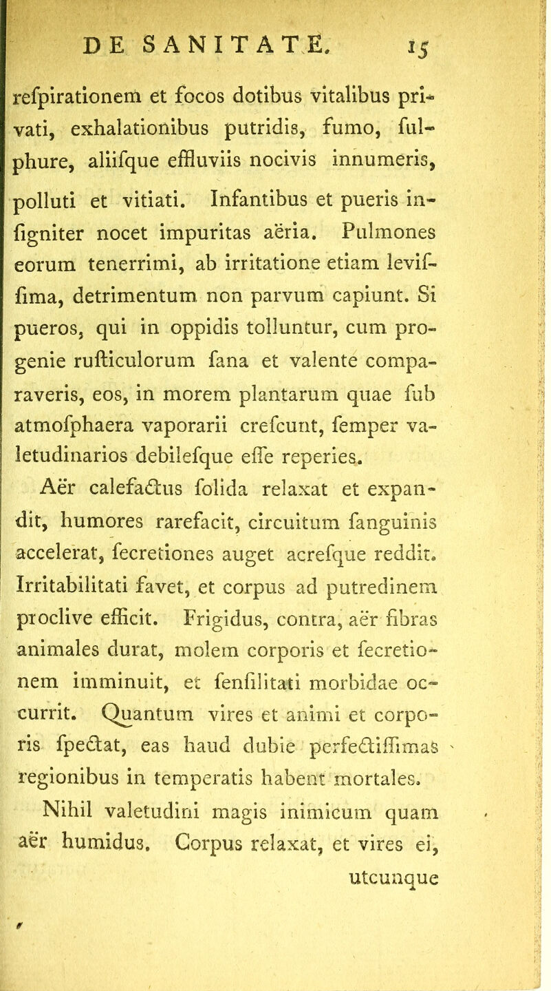 refpirationem et focos dotibus vitalibus pri** vati, exhalationibus putridis, fumo, fui- phure, aliifque effluviis nocivis innumeris, polluti et vitiati. Infantibus et pueris in- figniter nocet impuritas aeria. Pulmones eorum tenerrimi, ab irritatione etiam levif- fima, detrimentum non parvum capiunt. Si pueros, qui in oppidis tolluntur, cum pro- genie rufticulorum fana et valente compa- raveris, eos, in morem plantarum quae fub atmofphaera vaporarii crefcunt, femper va- letudinarios debilefque efle reperies. Aer calefactis folida relaxat et expan- dit, humores rarefacit, circuitum fanguinis accelerat, fecretiones auget acrefque reddit. Irritabilitati favet, et corpus ad putredinem proclive efficit. Frigidus, contra, aer fibras animales durat, molem corporis et fecretio- nem imminuit, et fenfilitati morbidae oc- currit. Quantum vires et animi et corpo- ris fpeCat, eas haud dubie perfediffimas regionibus in temperatis habent mortales. Nihil valetudini magis inimicum quam aer humidus. Corpus relaxat, et vires ei, utcunque