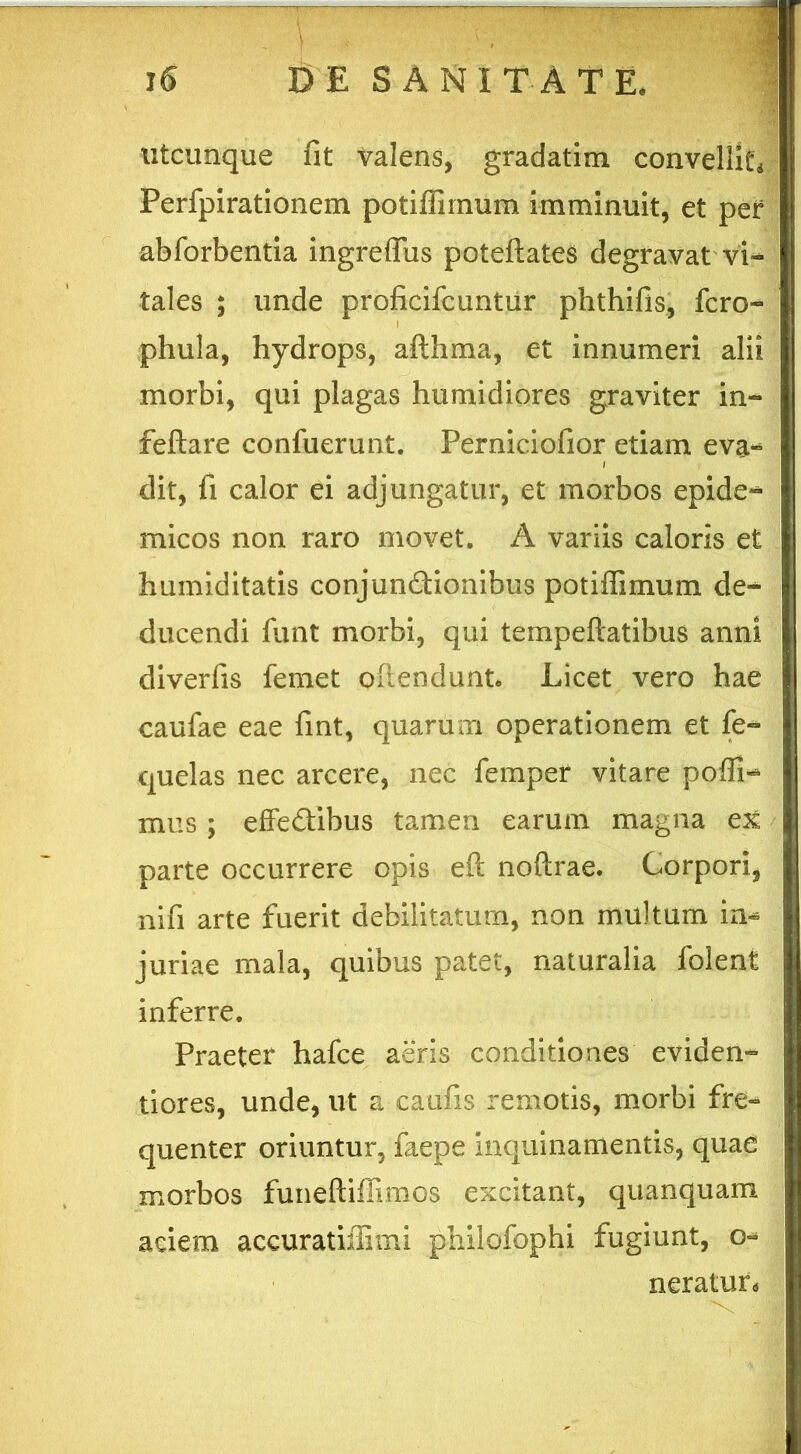 utcunque fit valens, gradatim convelli^ Perfpirationem potiffirnum imminuit, et per abforbentia ingreffus poteftates degravat vi- tales ; unde proficifcuntur phthifis, fero- i phula, hydrops, afthma, et innumeri alii morbi, qui plagas humidiores graviter in- feftare confuerunt. Perniciofior etiam eva* dit, fi calor ei adjungatur, et morbos epide^ micos non raro movet. A variis caloris et humiditatis conjunCtionibus potiffirnum de^ ducendi funt morbi, qui tempeftatibus anni diverfis femet offendunt. Licet vero hae caufae eae fint, quarum operationem et fe~ quelas nec arcere, nec femper vitare poffi- mus ; effectibus tamen earum magna ex parte occurrere opis eft noftrae. Corpori, ni fi arte fuerit debilitatum, non multum in* juriae mala, quibus patet, naturalia folent inferre. Praeter hafce aeris conditiones eviden- tiores, unde, ut a caufis remotis, morbi fre- quenter oriuntur, faepe inquinamentis, quae morbos funeftiffimos excitant, quanquam aciem aceuratiffimi philofophi fugiunt, o* neratun