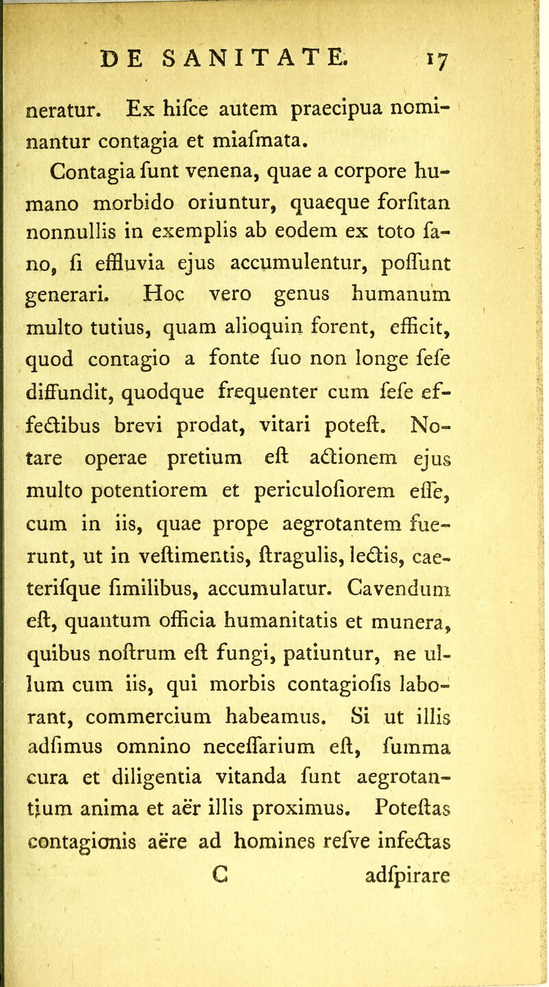 neratur. Ex hifce autem praecipua nomi- nantur contagia et miafmata. Contagia funt venena, quae a corpore hu- mano morbido oriuntur, quaeque forfitan nonnullis in exemplis ab eodem ex toto fa- no, fi effluvia ejus accumulentur, poflunt generari. Hoc vero genus humanum multo tutius, quam alioquin forent, efficit, quod contagio a fonte fuo non longe fefe diffundit, quodque frequenter cum fefe ef- fe&ibus brevi prodat, vitari poteft. No- tare operae pretium eft actionem ejus multo potentiorem et periculofiorem efle, cum in iis, quae prope aegrotantem fue- runt, ut in veftimentis, ftragulis, ledis, cae- terifque fimilibus, accumulatur. Cavendum eft, quantum officia humanitatis et munera, quibus noftrum eft fungi, patiuntur, ne ul- lum cum iis, qui morbis contagiofis labo- rant, commercium habeamus. Si ut illis adfimus omnino neceflarium eft, fumma cura et diligentia vitanda funt aegrotan- tium anima et aer illis proximus. Poteftas contagionis aere ad homines refve infedas C adfpirare