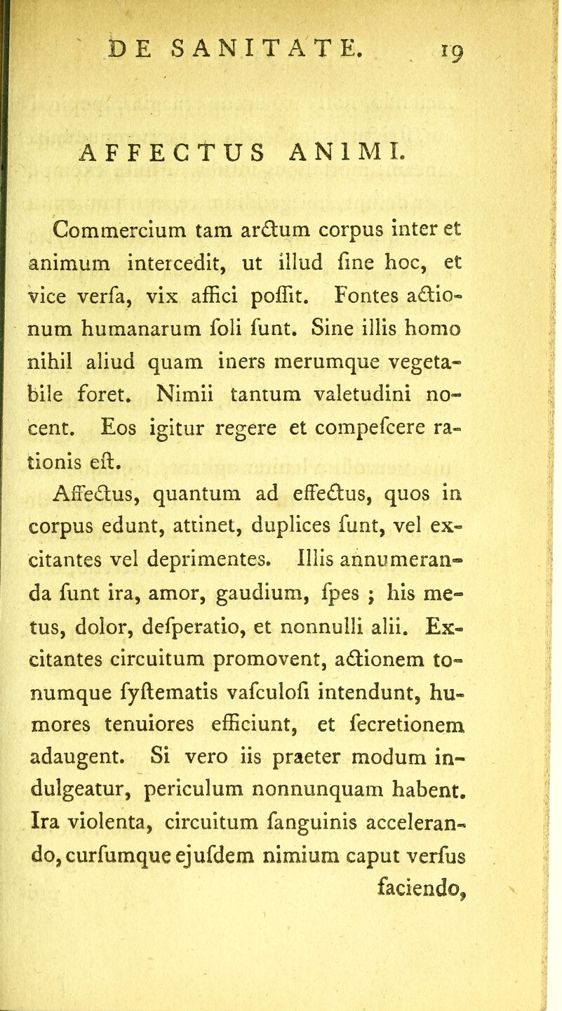 AFFECTUS ANIMI. Commercium tam ardum corpus inter et animum intercedit, ut illud fine hoc, et vice verfa, vix affici poffit. Fontes adio- num humanarum foli funt. Sine illis homo nihil aliud quam iners merumque vegeta- bile foret. Nimii tantum valetudini no- cent. Eos igitur regere et compefcere ra- tionis eft. AiTedus, quantum ad effedus, quos in corpus edunt, attinet, duplices funt, vel ex- citantes vel deprimentes. Illis annumeran- da funt ira, amor, gaudium, fpes ; his me- tus, dolor, defperatio, et nonnulli alii. Ex- citantes circuitum promovent, adionem to- numque fyftematis vafculofi intendunt, hu- mores tenuiores efficiunt, et fecretionem adaugent. Si vero iis praeter modum in- dulgeatur, periculum nonnunquam habent. Ira violenta, circuitum fanguinis acceleran- do, curfumqueejufdem nimium caput verfus faciendo*