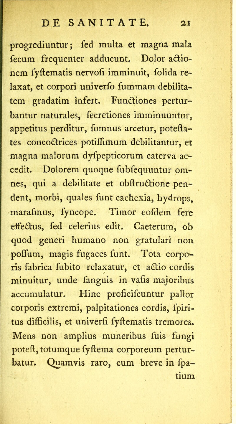 progrediuntur; fed multa et magna mala fecum frequenter adducunt. Dolor a£tio~ nem fyftematis nervofi imminuit, folida re- laxat, et corpori univerfo fummam debilita- tem gradatim infert. Fun&iones pertur- bantur naturales, fecretiones imminuuntur, appetitus perditur, fomnus arcetur, potefta- tes conco&rices potiffimum debilitantur, et magna malorum dyfpepticorum caterva ac- cedit* Dolorem quoque fubfequuntur om- nes, qui a debilitate et obftruftione pen- dent, morbi, quales funt cachexia, hydrops, marafmus, fyncope. Timor eofdem fere effectus, fed celerius edit. Caeterum, ob quod generi humano non gratulari non poflum, magis fugaces funt. Tota corpo- ris fabrica fubito relaxatur, et a&io cordis minuitur, unde fanguis in vafis majoribus accumulatur. Hinc proficifcuntur pallor corporis extremi, palpitationes cordis, fpiri- tus difficilis, et univerfi fyftematis tremores. Mens non amplius muneribus fuis fungi poteft, totumque fyftema corporeum pertur- batur. Quamvis raro, cum breve in fpa- tium