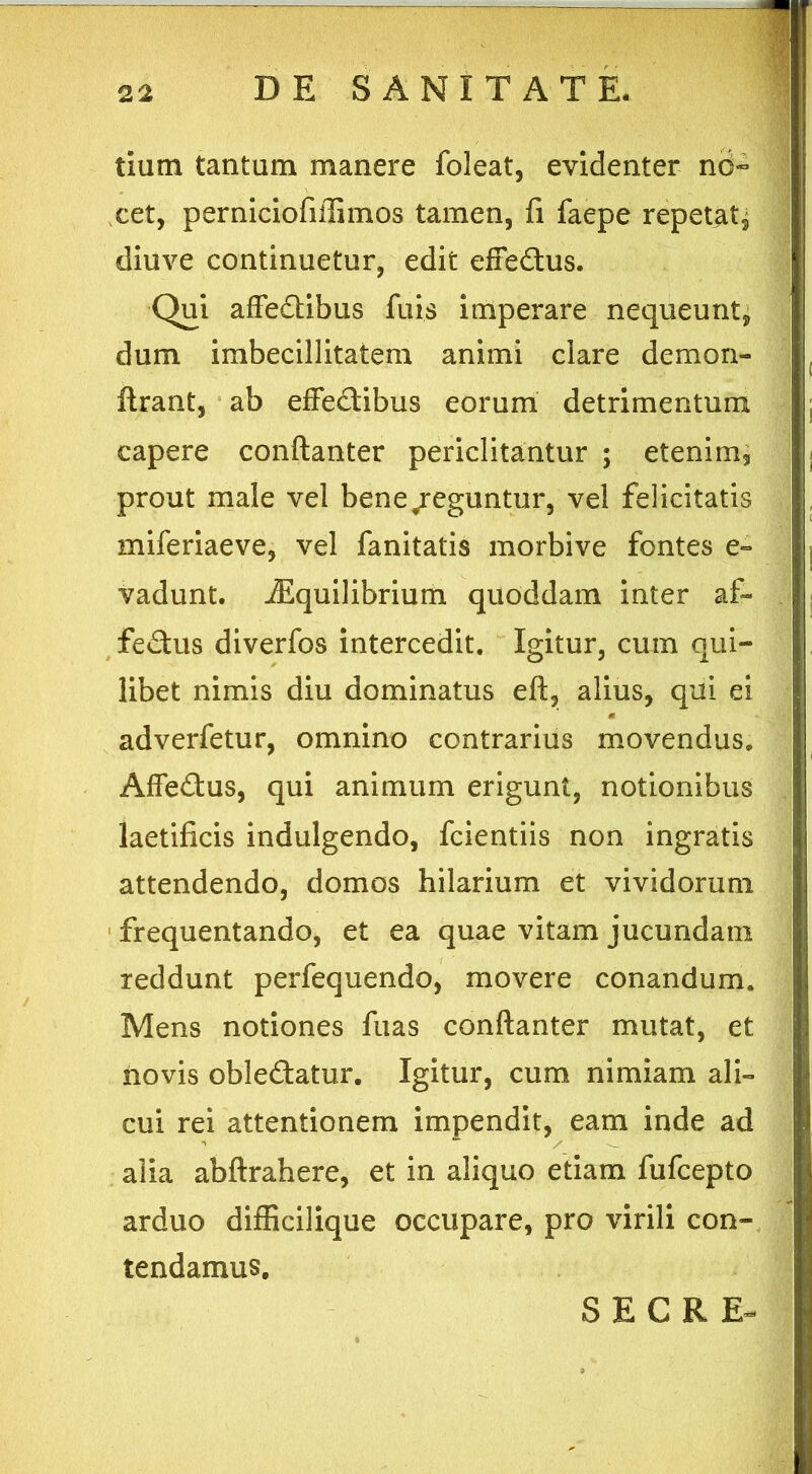 tiutn tantum manere foleat, evidenter no- cet, perniciofiilimos tamen, fi faepe repetat, diuve continuetur, edit effeftus. Qui affedibus fuis imperare nequeunt, dum imbecillitatem animi clare demon- lirant, ab effectibus eorum detrimentum capere conftanter periclitantur ; etenim5 prout male vel bene/eguntur, vel felicitatis miferiaeve, vel fanitatis morbive fontes e» vadunt. iEquilibrium quoddam inter af- fectus diverfos intercedit. Igitur, cum qui- libet nimis diu dominatus eft, alius, qui ei adverfetur, omnino contrarius movendus. AffeCtus, qui animum erigunt, notionibus laetificis indulgendo, fcientiis non ingratis attendendo, domos hilarium et vividorum frequentando, et ea quae vitam jucundam reddunt perfequendo, movere conandum. Mens notiones fuas conftanter mutat, et novis obleCtatur. Igitur, cum nimiam ali- cui rei attentionem impendit, eam inde ad alia abftrahere, et in aliquo etiam fufcepto • • • | arduo difficilique occupare, pro virili con- tendamus. S E C R E-