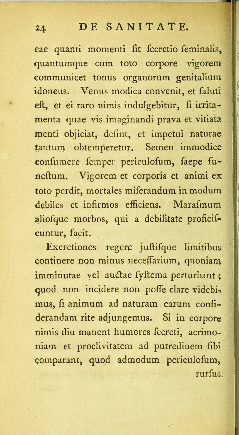 eae quanti momenti fit fecretio feminalis, quantumque cum toto corpore vigorem communicet tonus organorum genitalium idoneus. Venus modica convenit, et faluti eft, et ei raro nimis indulgebitur, fi irrita- menta quae vis imaginandi prava et vitiata menti objiciat, defint, et impetui naturae tantum obtemperetur. Semen immodice confumere femper periculofum, faepe fu- neftum, Vigorem et corporis et animi ex toto perdit, mortales miferandum in modum debiles et infirmos efficiens. Marafinum aliofque morbos, qui a debilitate proficif- cuntur, facit. Excretiones regere juftifque limitibus continere non minus neceffarium, quoniam imminutae vel audtae fyflema perturbant; quod non incidere non pofle clare videbit mus, fi animum ad naturam earum confi- derandam rite adjungemus. Si in corpore nimis diu manent humores fecreti, acrimo» niam et proclivitatem ad putredinem fibi comparant, quod admodum periculofum, rurfus.